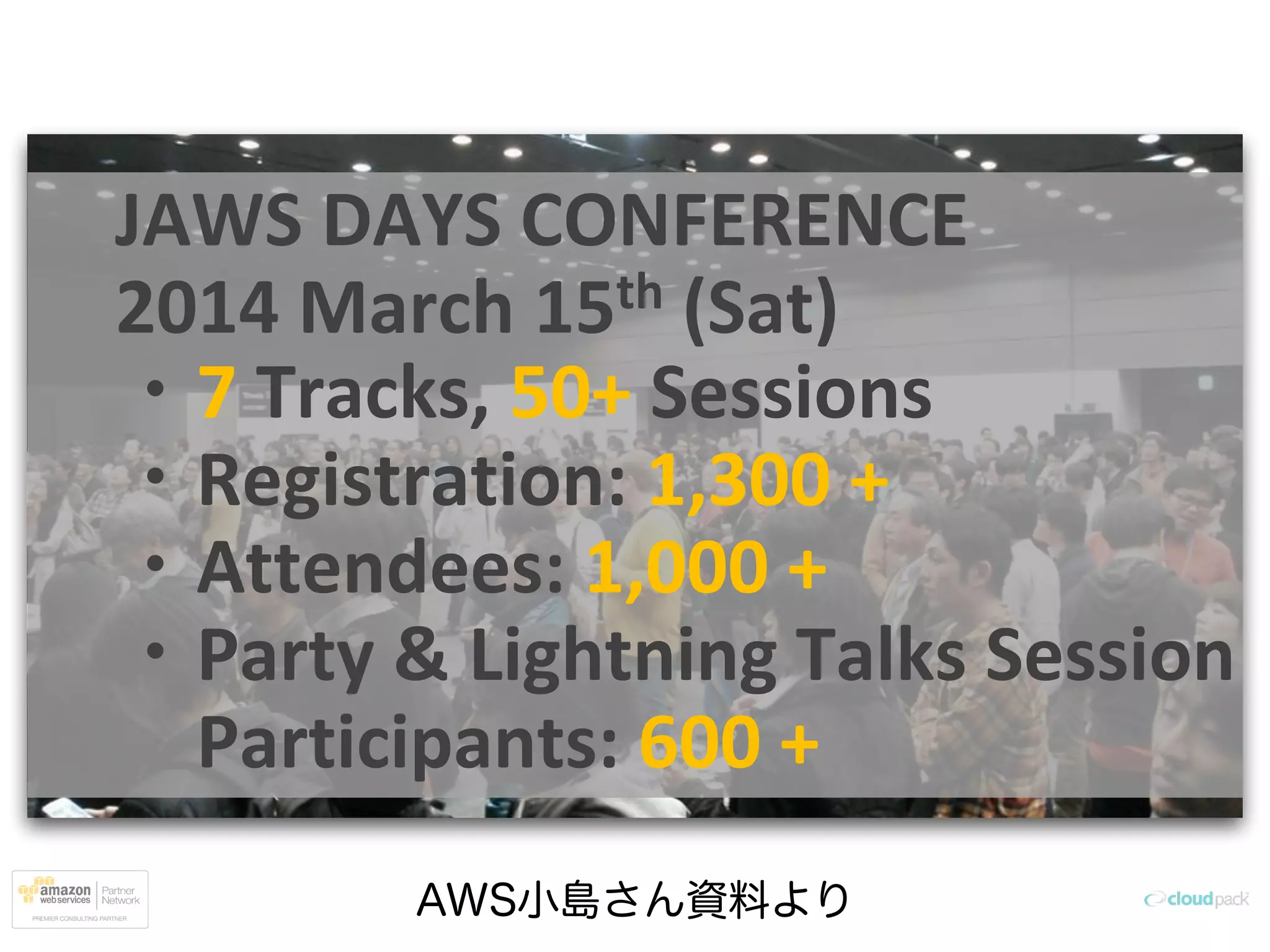 AWS小島さん資料より
JAWS DAYS CONFERENCE
2014 March 15th (Sat)
・7 Tracks, 50+ Sessions
・Registration: 1,300 +
・Attendees: 1,000 +
・Party & Lightning Talks Session
Participants: 600 +
 