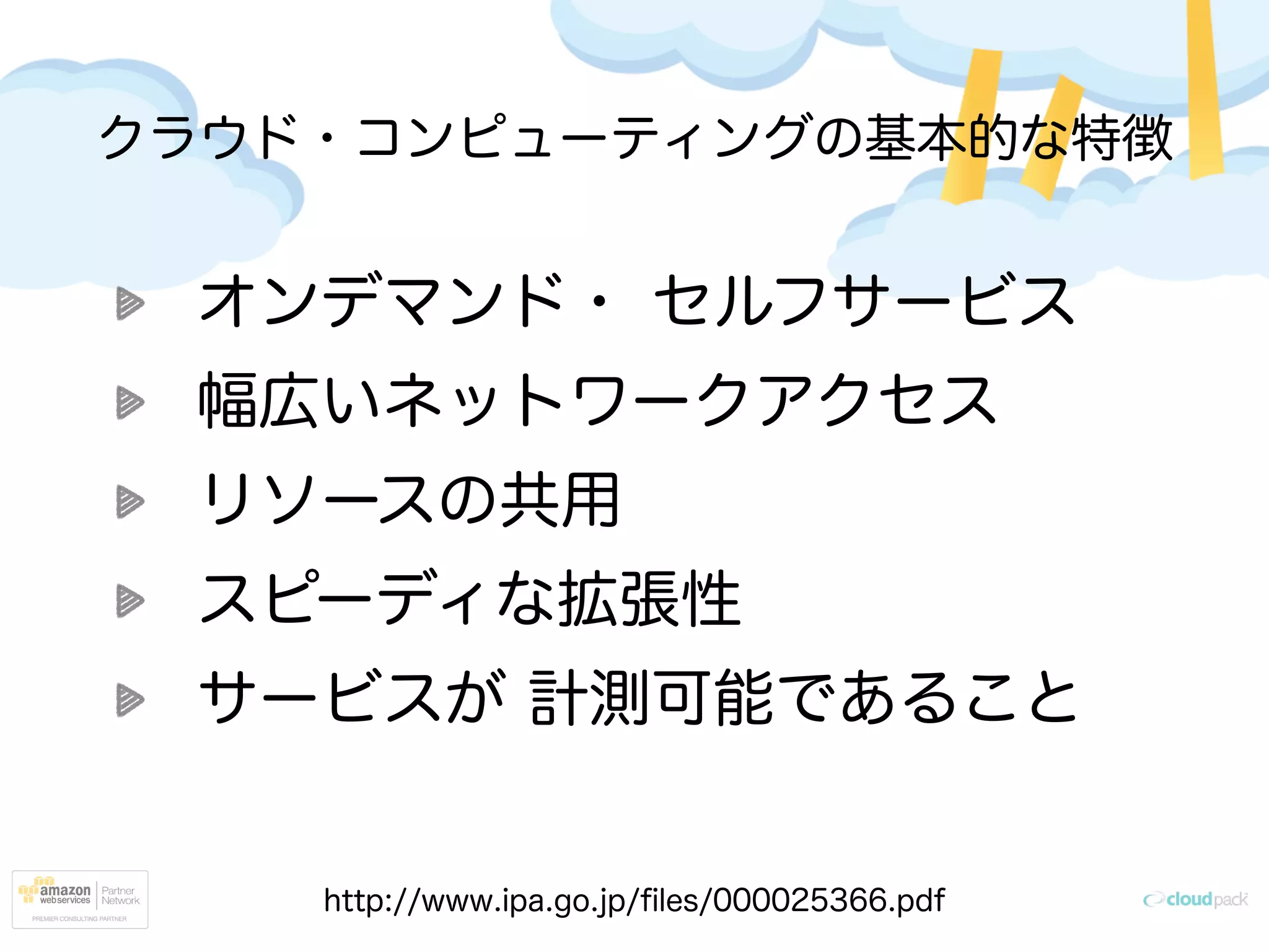 クラウド・コンピューティングの基本的な特徴
オンデマンド・ セルフサービス
幅広いネットワークアクセス
リソースの共用
スピーディな拡張性
サービスが 計測可能であること
http://www.ipa.go.jp/ﬁles/000025366.pdf
 
