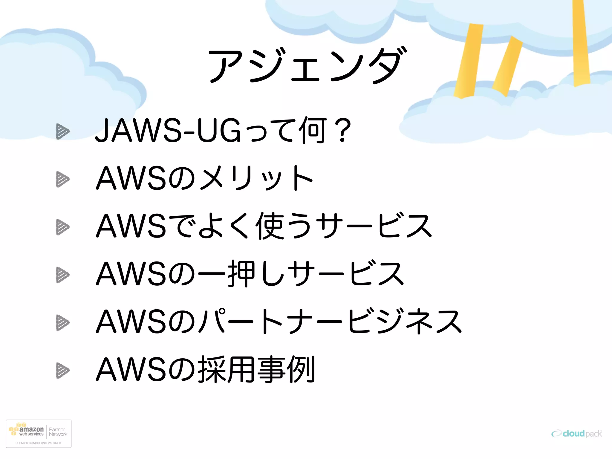 アジェンダ
JAWS-UGって何？
AWSのメリット
AWSでよく使うサービス
AWSの一押しサービス
AWSのパートナービジネス
AWSの採用事例
 
