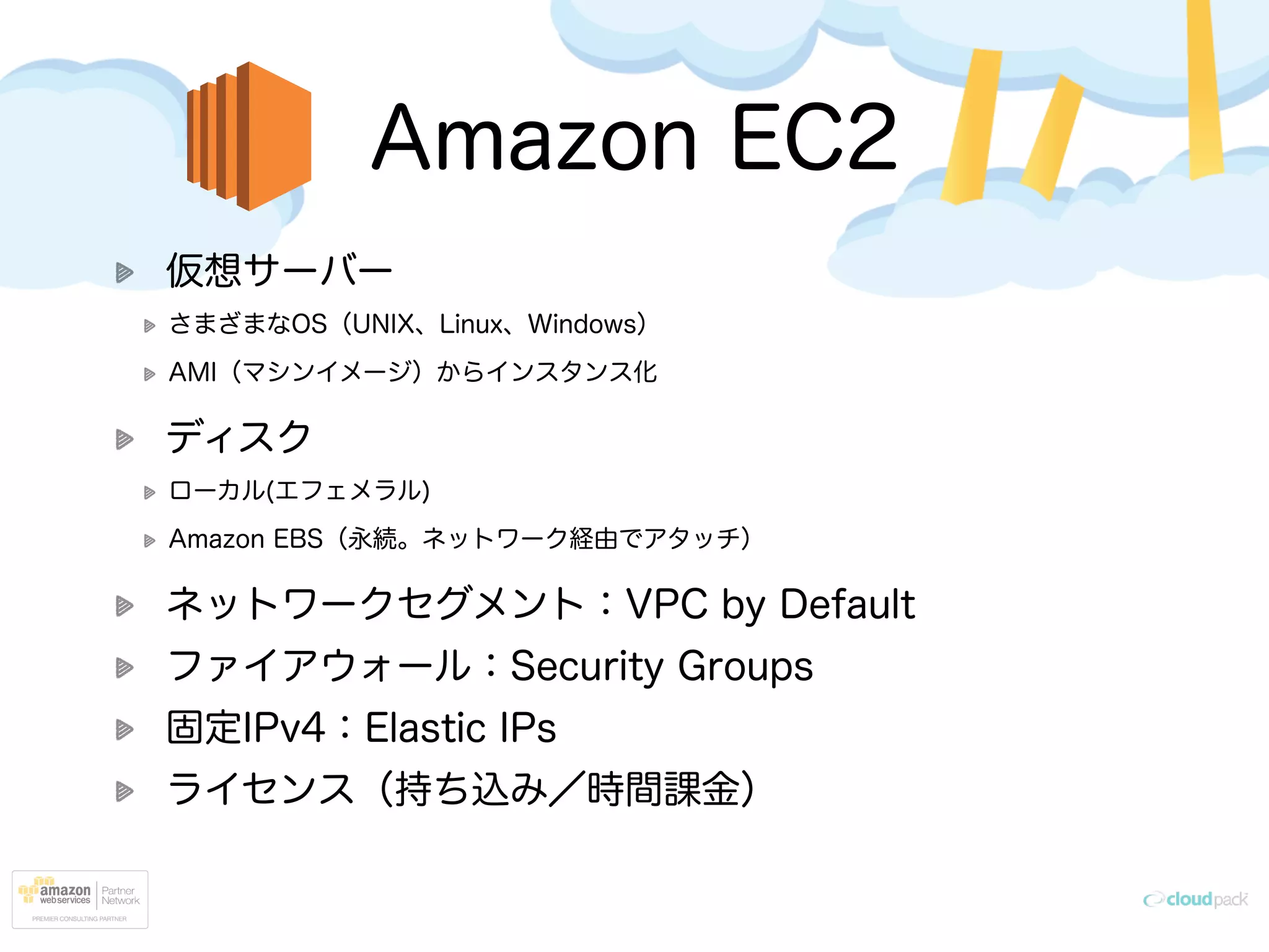 Amazon EC2
仮想サーバー
さまざまなOS（UNIX、Linux、Windows）
AMI（マシンイメージ）からインスタンス化
ディスク
ローカル(エフェメラル)
Amazon EBS（永続。ネットワーク経由でアタッチ）
ネットワークセグメント：VPC by Default
ファイアウォール：Security Groups
固定IPv4：Elastic IPs
ライセンス（持ち込み／時間課金）
 
