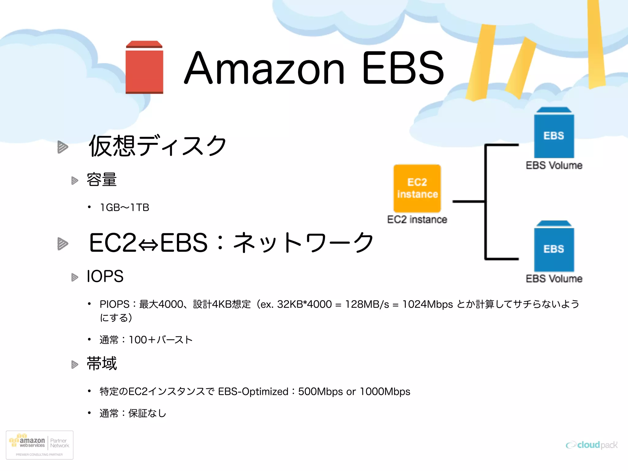 Amazon EBS
仮想ディスク
容量
• 1GB∼1TB
EC2 EBS：ネットワーク
IOPS
• PIOPS：最大4000、設計4KB想定（ex. 32KB*4000 = 128MB/s = 1024Mbps とか計算してサチらないよう
にする）
• 通常：100＋バースト
帯域
• 特定のEC2インスタンスで EBS-Optimized：500Mbps or 1000Mbps
• 通常：保証なし
 