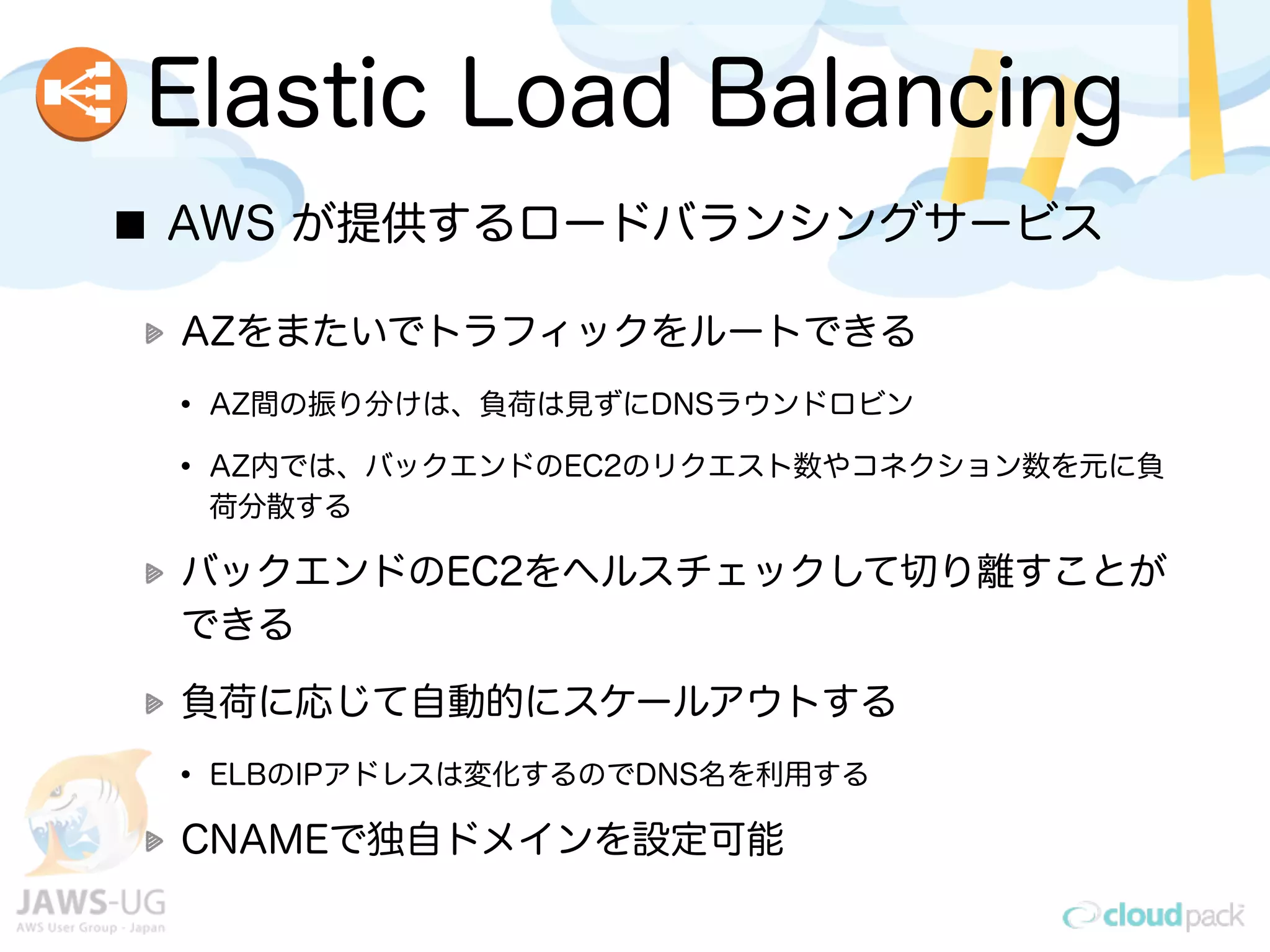 AWS が提供するロードバランシングサービス
AZをまたいでトラフィックをルートできる
• AZ間の振り分けは、負荷は見ずにDNSラウンドロビン
• AZ内では、バックエンドのEC2のリクエスト数やコネクション数を元に負
荷分散する
バックエンドのEC2をヘルスチェックして切り離すことが
できる
負荷に応じて自動的にスケールアウトする
• ELBのIPアドレスは変化するのでDNS名を利用する
CNAMEで独自ドメインを設定可能
Elastic Load Balancing
 