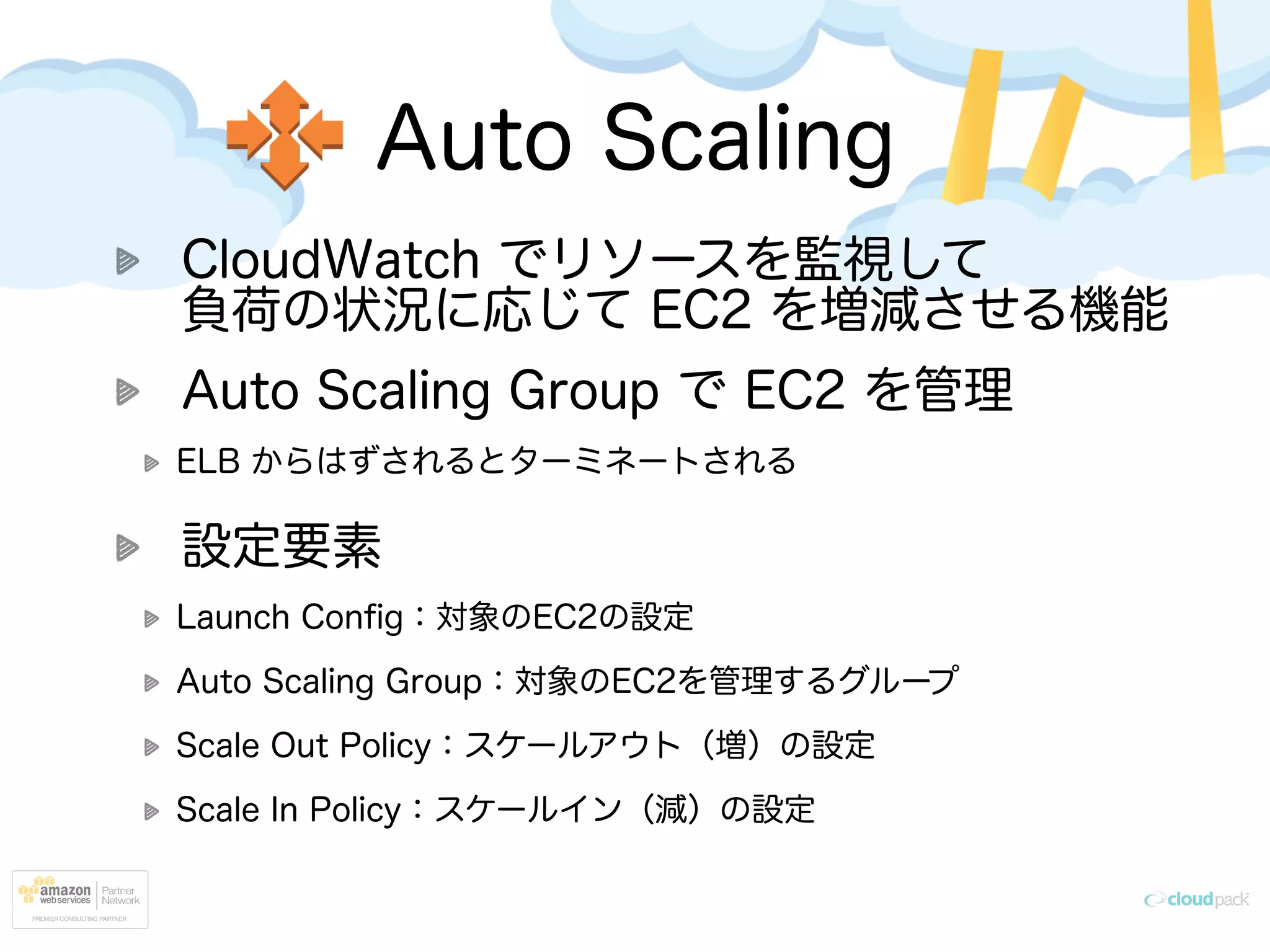 Auto Scaling
CloudWatch でリソースを監視して 
負荷の状況に応じて EC2 を増減させる機能
Auto Scaling Group で EC2 を管理
ELB からはずされるとターミネートされる
設定要素
Launch Conﬁg：対象のEC2の設定
Auto Scaling Group：対象のEC2を管理するグループ
Scale Out Policy：スケールアウト（増）の設定
Scale In Policy：スケールイン（減）の設定
 