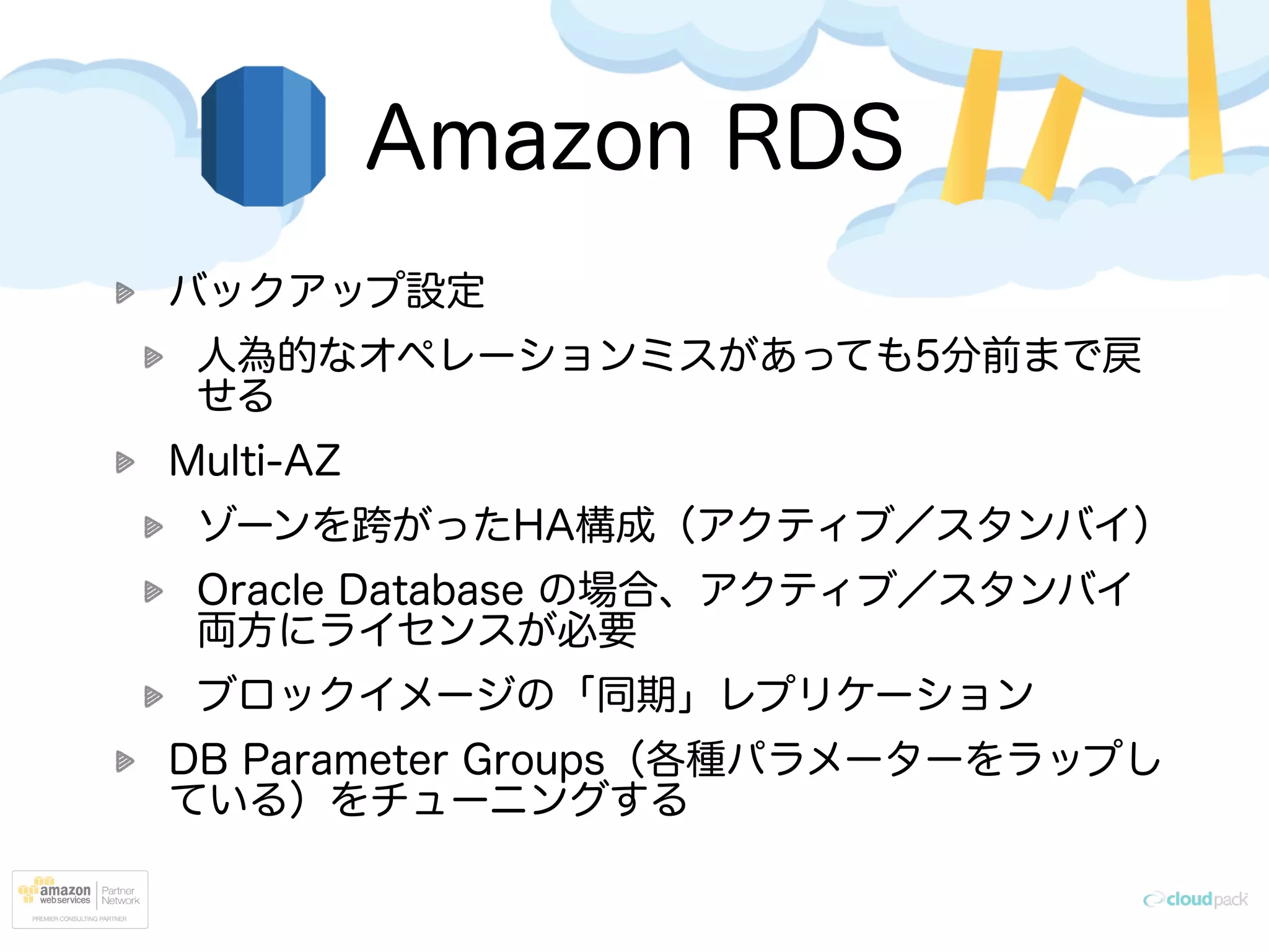 Amazon RDS
バックアップ設定
人為的なオペレーションミスがあっても5分前まで戻
せる
Multi-AZ
ゾーンを跨がったHA構成（アクティブ／スタンバイ）
Oracle Database の場合、アクティブ／スタンバイ
両方にライセンスが必要
ブロックイメージの「同期」レプリケーション
DB Parameter Groups（各種パラメーターをラップし
ている）をチューニングする
 