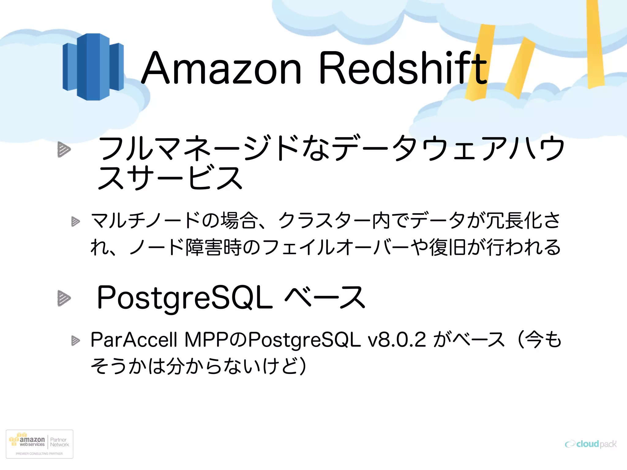Amazon Redshift
フルマネージドなデータウェアハウ
スサービス
マルチノードの場合、クラスター内でデータが冗長化さ
れ、ノード障害時のフェイルオーバーや復旧が行われる
PostgreSQL ベース
ParAccell MPPのPostgreSQL v8.0.2 がベース（今も
そうかは分からないけど）
 