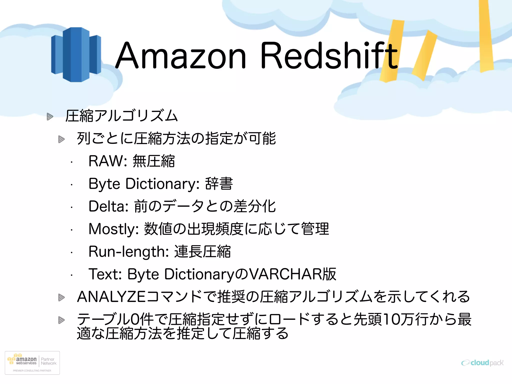 Amazon Redshift
圧縮アルゴリズム
列ごとに圧縮方法の指定が可能
• RAW: 無圧縮
• Byte Dictionary: 辞書
• Delta: 前のデータとの差分化
• Mostly: 数値の出現頻度に応じて管理
• Run-length: 連長圧縮
• Text: Byte DictionaryのVARCHAR版
ANALYZEコマンドで推奨の圧縮アルゴリズムを示してくれる
テーブル0件で圧縮指定せずにロードすると先頭10万行から最
適な圧縮方法を推定して圧縮する
 