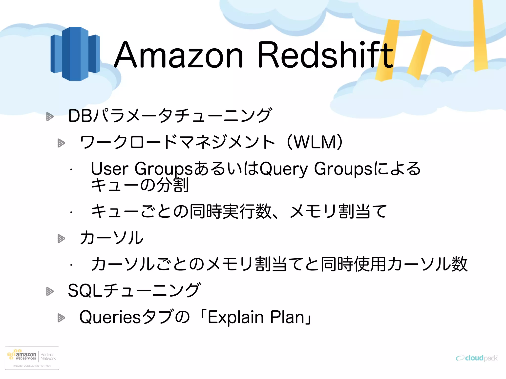 Amazon Redshift
DBパラメータチューニング
ワークロードマネジメント（WLM）
• User GroupsあるいはQuery Groupsによる
キューの分割
• キューごとの同時実行数、メモリ割当て
カーソル
• カーソルごとのメモリ割当てと同時使用カーソル数
SQLチューニング
Queriesタブの「Explain Plan」
 