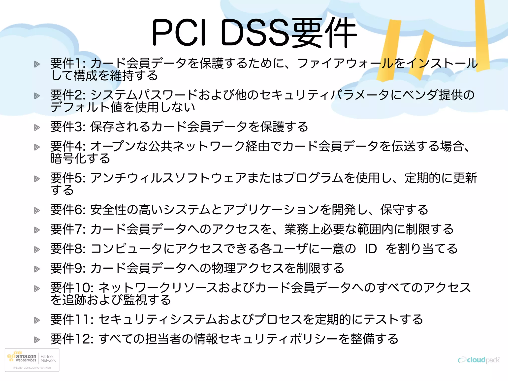 PCI DSS要件
要件1: カード会員データを保護するために、ファイアウォールをインストール
して構成を維持する
要件2: システムパスワードおよび他のセキュリティパラメータにベンダ提供の
デフォルト値を使用しない
要件3: 保存されるカード会員データを保護する
要件4: オープンな公共ネットワーク経由でカード会員データを伝送する場合、
暗号化する
要件5: アンチウィルスソフトウェアまたはプログラムを使用し、定期的に更新
する
要件6: 安全性の高いシステムとアプリケーションを開発し、保守する
要件7: カード会員データへのアクセスを、業務上必要な範囲内に制限する
要件8: コンピュータにアクセスできる各ユーザに一意の ID を割り当てる
要件9: カード会員データへの物理アクセスを制限する
要件10: ネットワークリソースおよびカード会員データへのすべてのアクセス
を追跡および監視する
要件11: セキュリティシステムおよびプロセスを定期的にテストする
要件12: すべての担当者の情報セキュリティポリシーを整備する
 