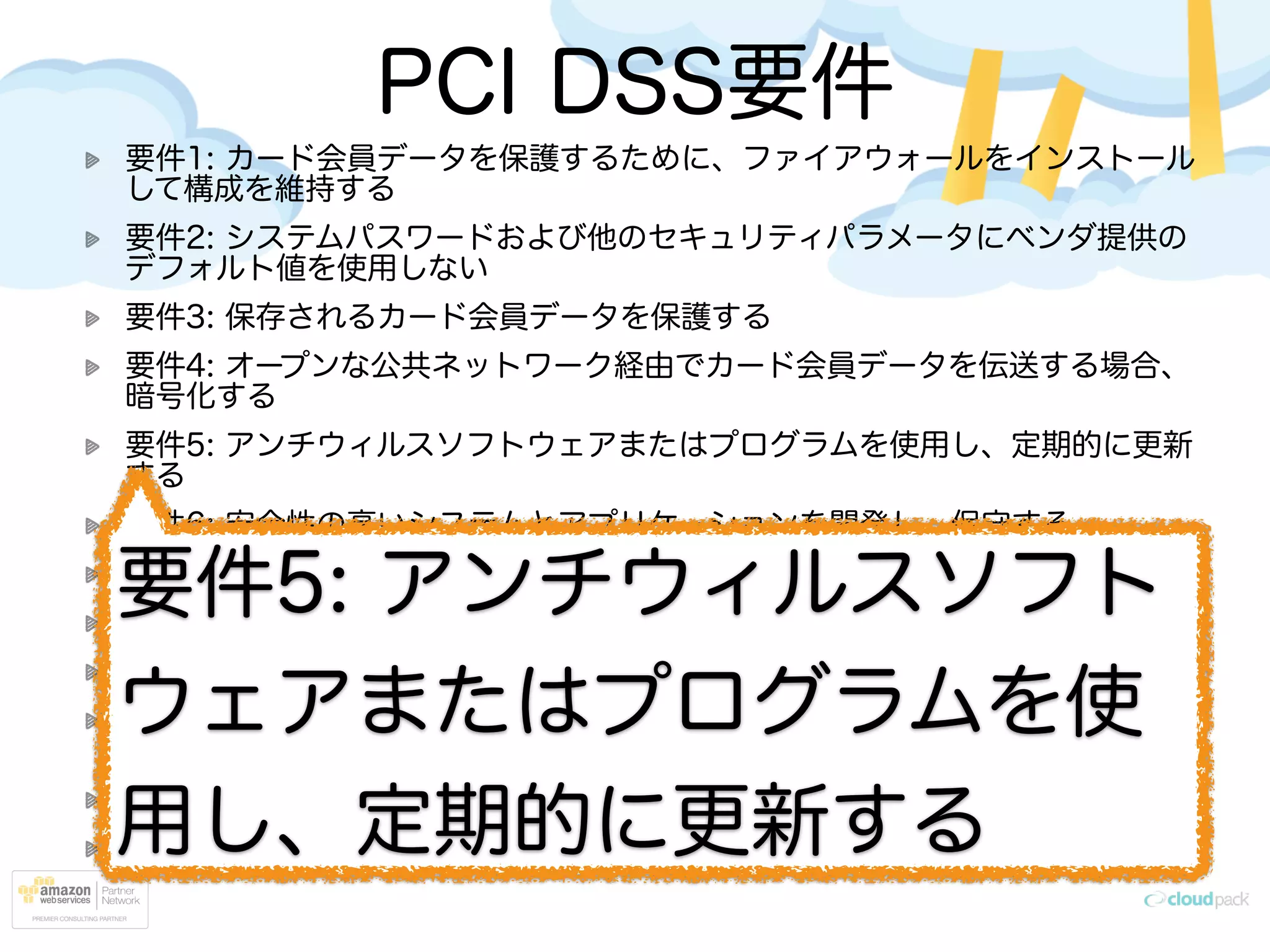 PCI DSS要件
要件1: カード会員データを保護するために、ファイアウォールをインストール
して構成を維持する
要件2: システムパスワードおよび他のセキュリティパラメータにベンダ提供の
デフォルト値を使用しない
要件3: 保存されるカード会員データを保護する
要件4: オープンな公共ネットワーク経由でカード会員データを伝送する場合、
暗号化する
要件5: アンチウィルスソフトウェアまたはプログラムを使用し、定期的に更新
する
要件6: 安全性の高いシステムとアプリケーションを開発し、保守する
要件7: カード会員データへのアクセスを、業務上必要な範囲内に制限する
要件8: コンピュータにアクセスできる各ユーザに一意の ID を割り当てる
要件9: カード会員データへの物理アクセスを制限する
要件10: ネットワークリソースおよびカード会員データへのすべてのアクセス
を追跡および監視する
要件11: セキュリティシステムおよびプロセスを定期的にテストする
要件12: すべての担当者の情報セキュリティポリシーを整備する
要件5: アンチウィルスソフト
ウェアまたはプログラムを使
用し、定期的に更新する
 