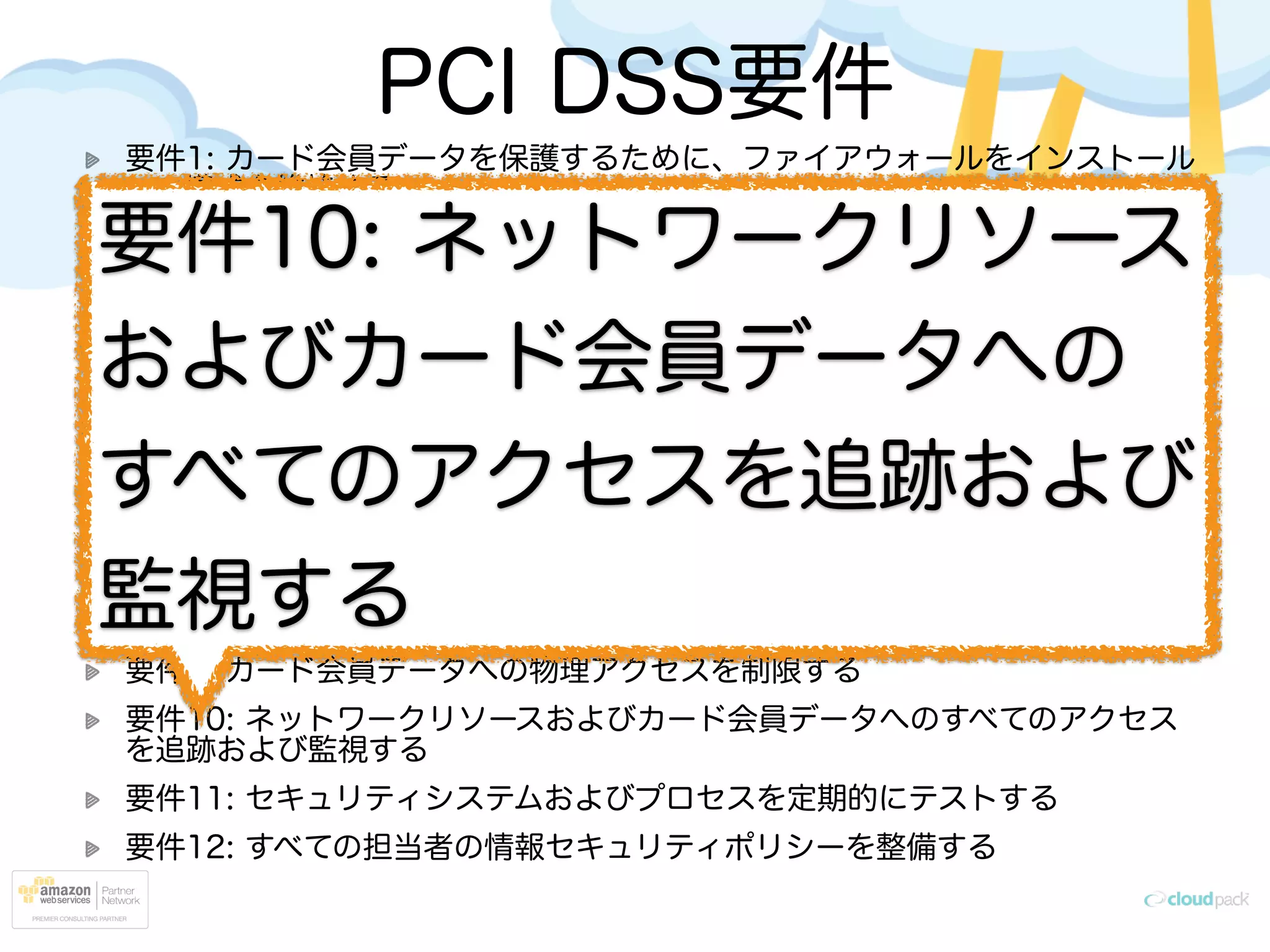 PCI DSS要件
要件1: カード会員データを保護するために、ファイアウォールをインストール
して構成を維持する
要件2: システムパスワードおよび他のセキュリティパラメータにベンダ提供の
デフォルト値を使用しない
要件3: 保存されるカード会員データを保護する
要件4: オープンな公共ネットワーク経由でカード会員データを伝送する場合、
暗号化する
要件5: アンチウィルスソフトウェアまたはプログラムを使用し、定期的に更新
する
要件6: 安全性の高いシステムとアプリケーションを開発し、保守する
要件7: カード会員データへのアクセスを、業務上必要な範囲内に制限する
要件8: コンピュータにアクセスできる各ユーザに一意の ID を割り当てる
要件9: カード会員データへの物理アクセスを制限する
要件10: ネットワークリソースおよびカード会員データへのすべてのアクセス
を追跡および監視する
要件11: セキュリティシステムおよびプロセスを定期的にテストする
要件12: すべての担当者の情報セキュリティポリシーを整備する
要件10: ネットワークリソース
およびカード会員データへの
すべてのアクセスを追跡および
監視する
 