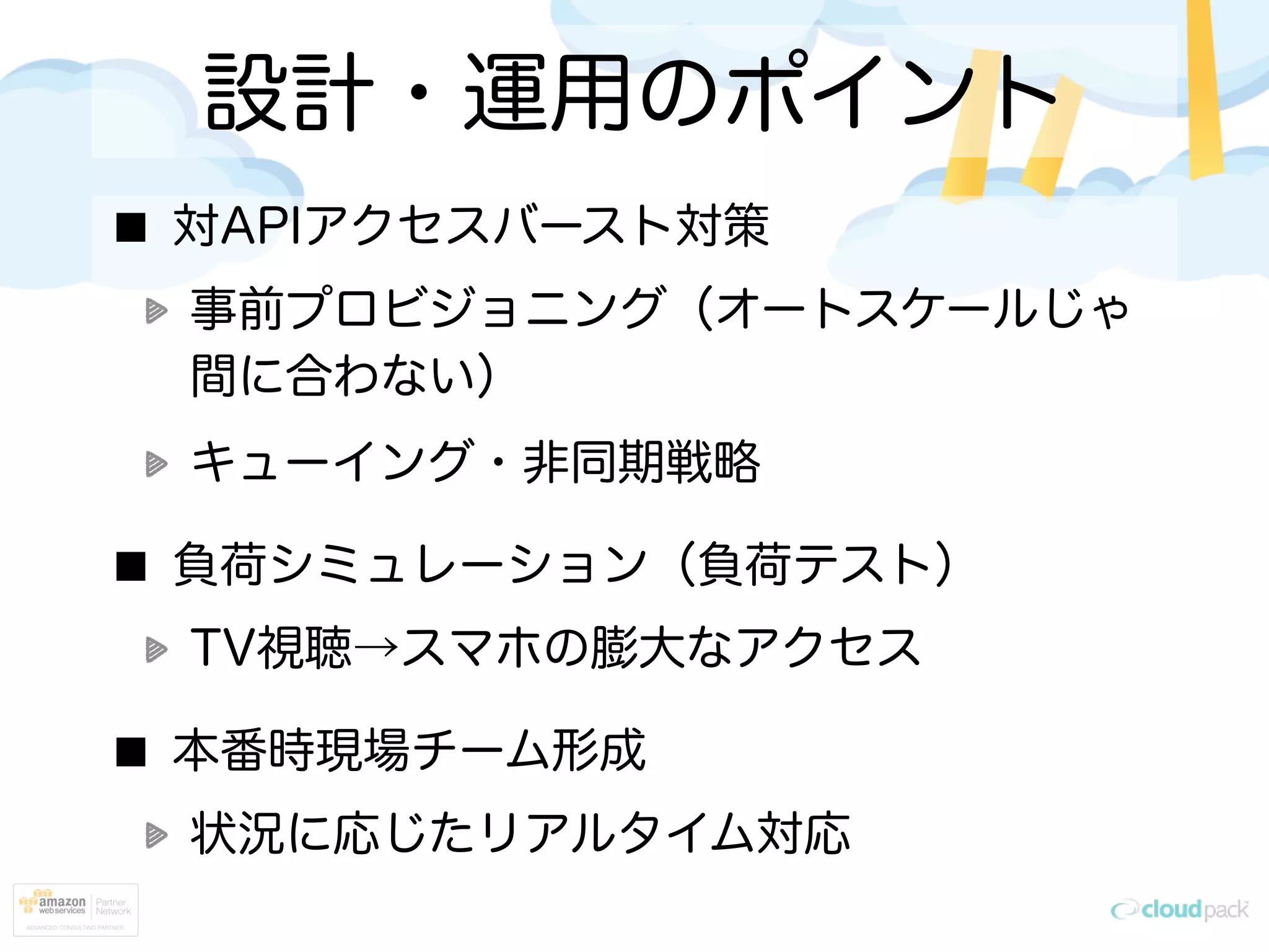 設計・運用のポイント
対APIアクセスバースト対策
事前プロビジョニング（オートスケールじゃ
間に合わない）
キューイング・非同期戦略
負荷シミュレーション（負荷テスト）
TV視聴→スマホの膨大なアクセス
本番時現場チーム形成
状況に応じたリアルタイム対応
 