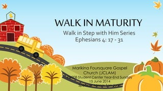 WALK IN MATURITY
Walk in Step with Him Series
Ephesians 4: 17 - 31
Marikina Foursquare Gospel
Church (JCLAM)
PH208 Student Center Year-End Sunday
15 June 2014
Speaker: Miriam San Juan
 