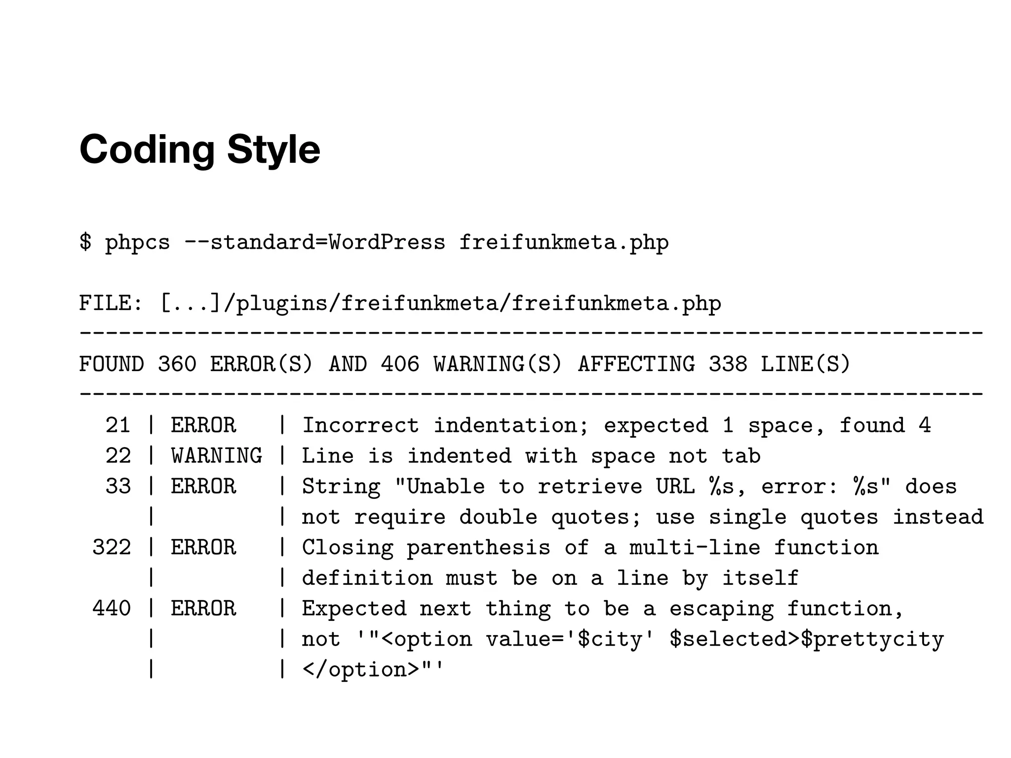 Coding Style
$ phpcs --standard=WordPress freifunkmeta.php
FILE: [...]/plugins/freifunkmeta/freifunkmeta.php
---------------------------------------------------------------------
FOUND 360 ERROR(S) AND 406 WARNING(S) AFFECTING 338 LINE(S)
---------------------------------------------------------------------
21 | ERROR | Incorrect indentation; expected 1 space, found 4
22 | WARNING | Line is indented with space not tab
33 | ERROR | String "Unable to retrieve URL %s, error: %s" does
| | not require double quotes; use single quotes instead
322 | ERROR | Closing parenthesis of a multi-line function
| | definition must be on a line by itself
440 | ERROR | Expected next thing to be a escaping function,
| | not '"<option value='$city' $selected>$prettycity
| | </option>"'
 