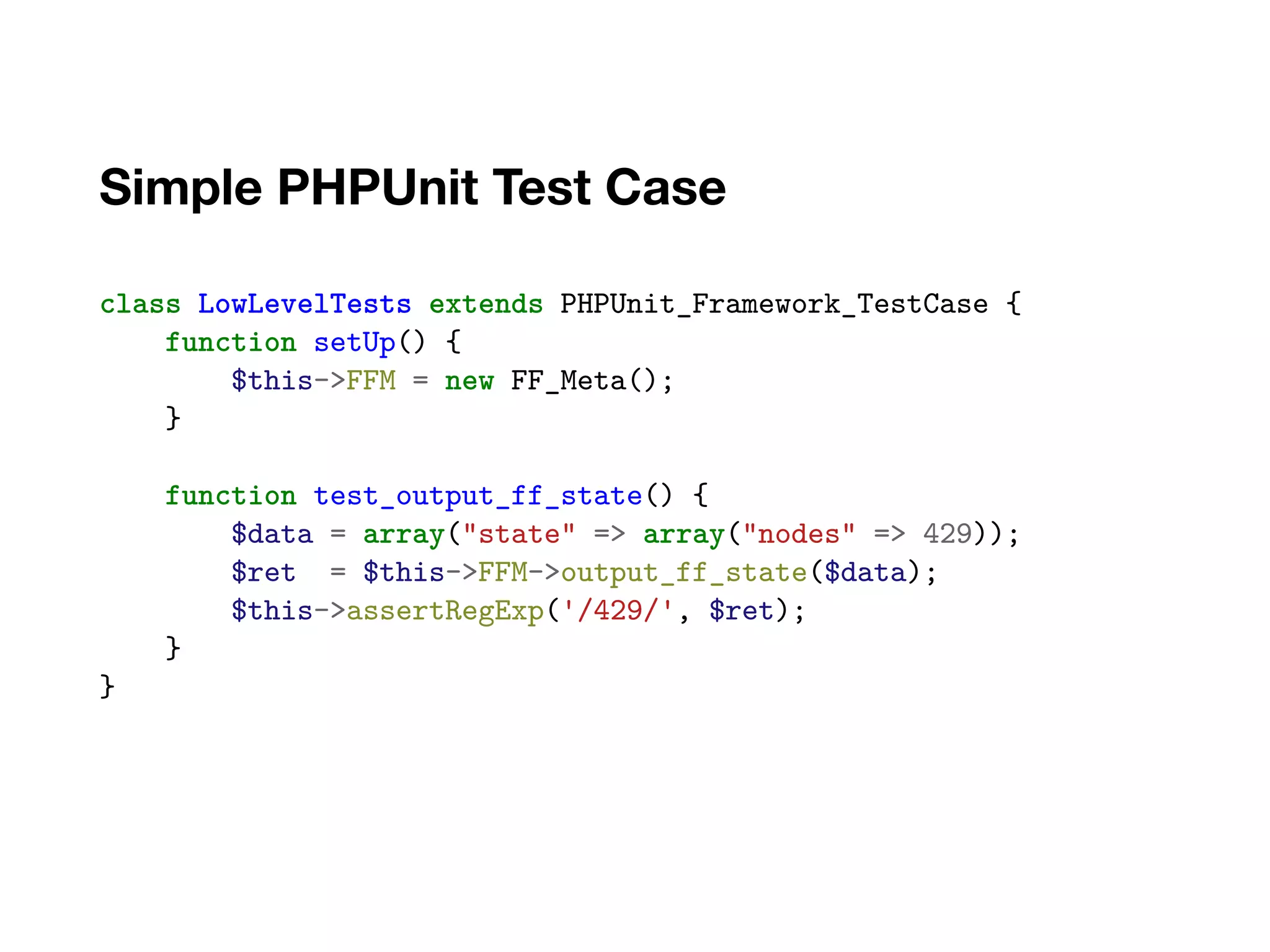Simple PHPUnit Test Case
class LowLevelTests extends PHPUnit_Framework_TestCase {
function setUp() {
$this->FFM = new FF_Meta();
}
function test_output_ff_state() {
$data = array("state" => array("nodes" => 429));
$ret = $this->FFM->output_ff_state($data);
$this->assertRegExp('/429/', $ret);
}
}
 