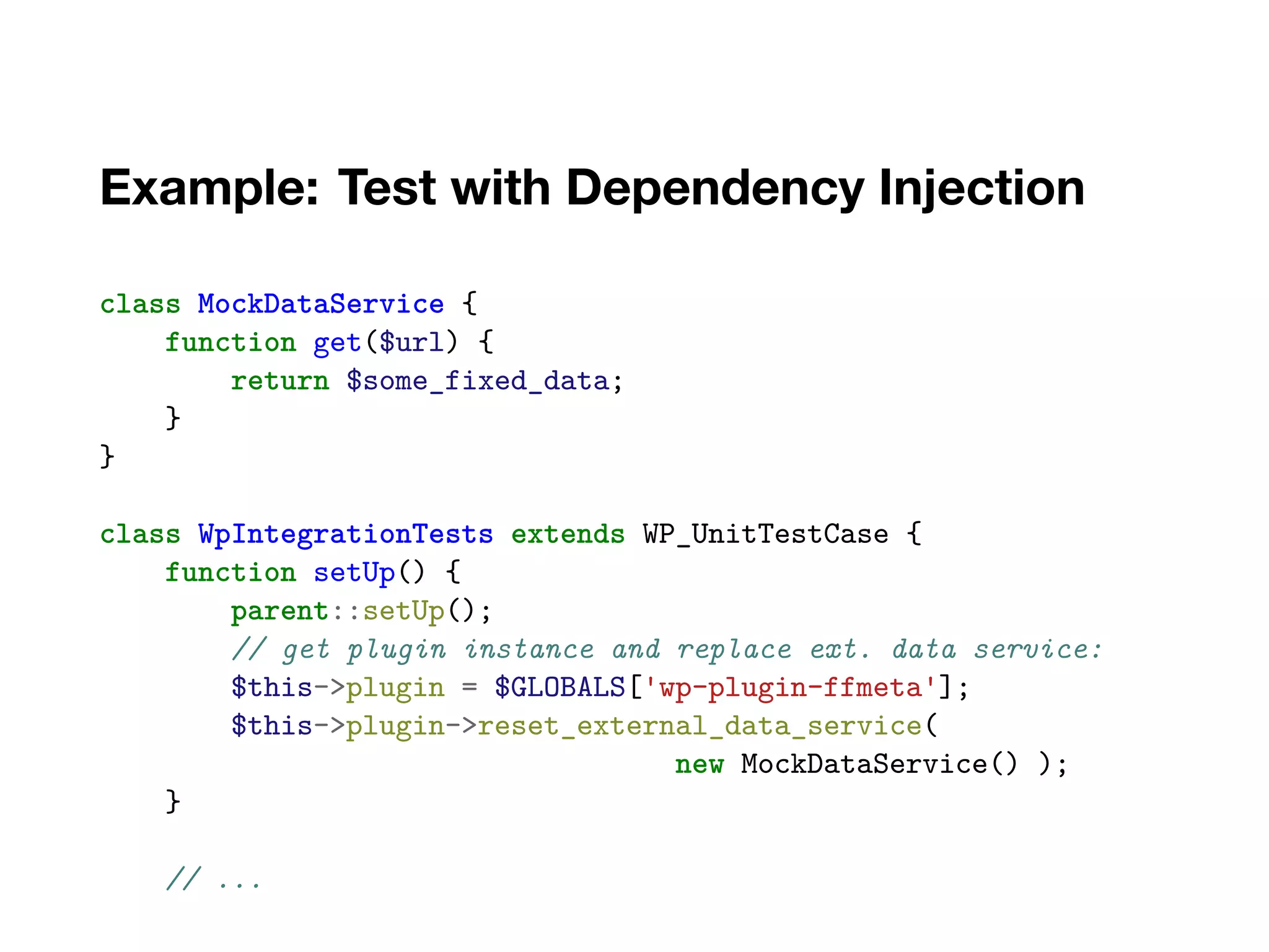 Example: Test with Dependency Injection
class MockDataService {
function get($url) {
return $some_fixed_data;
}
}
class WpIntegrationTests extends WP_UnitTestCase {
function setUp() {
parent::setUp();
// get plugin instance and replace ext. data service:
$this->plugin = $GLOBALS['wp-plugin-ffmeta'];
$this->plugin->reset_external_data_service(
new MockDataService() );
}
// ...
 