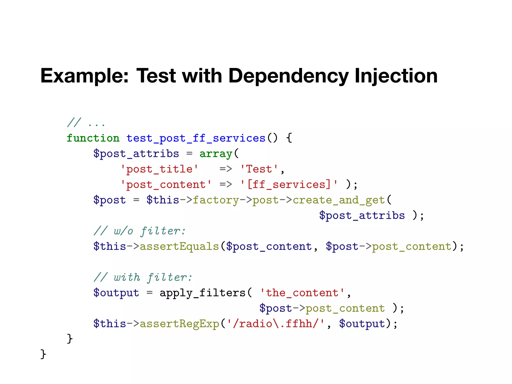 Example: Test with Dependency Injection
// ...
function test_post_ff_services() {
$post_attribs = array(
'post_title' => 'Test',
'post_content' => '[ff_services]' );
$post = $this->factory->post->create_and_get(
$post_attribs );
// w/o filter:
$this->assertEquals($post_content, $post->post_content);
// with filter:
$output = apply_filters( 'the_content',
$post->post_content );
$this->assertRegExp('/radio.ffhh/', $output);
}
}
 