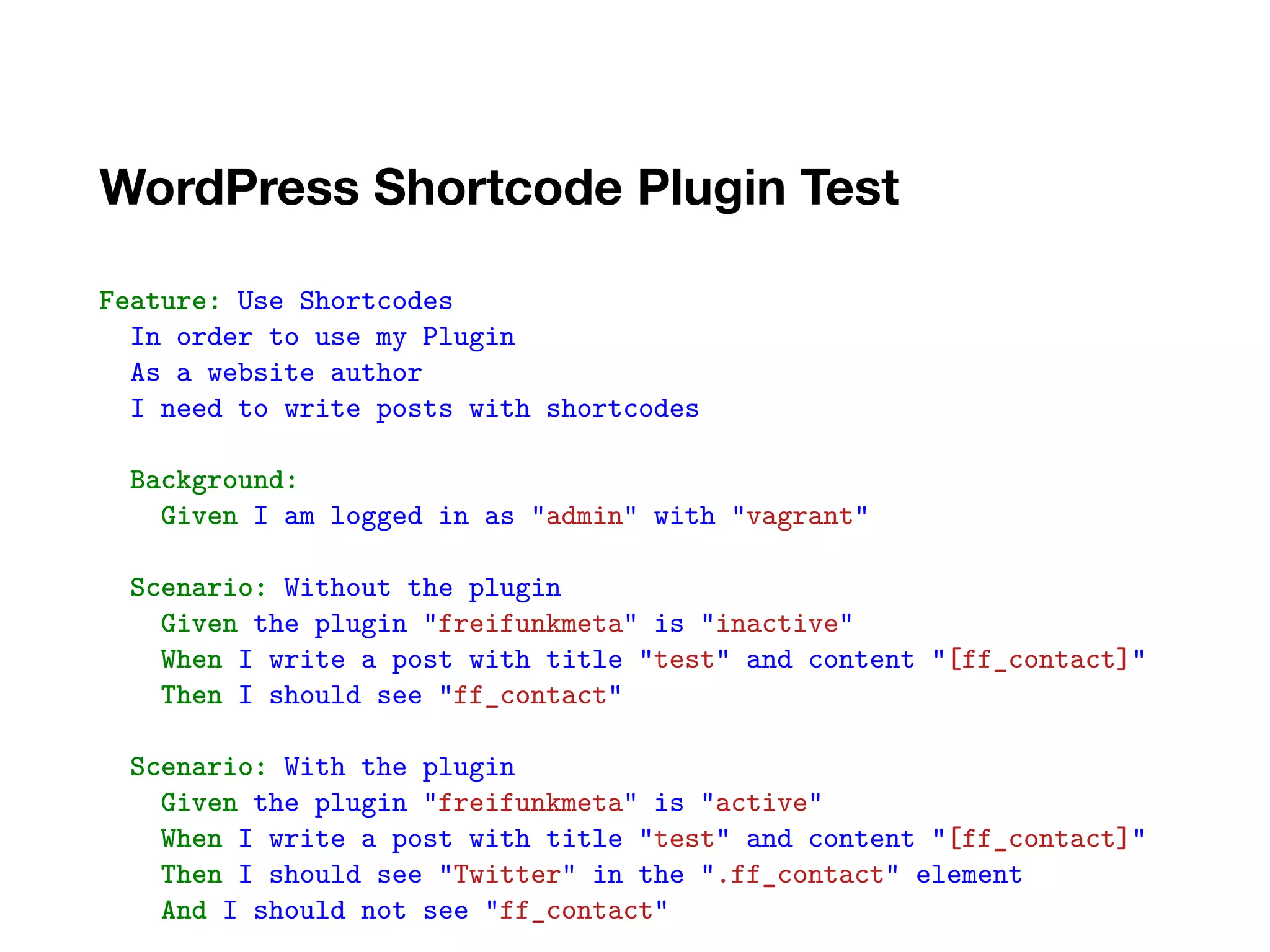WordPress Shortcode Plugin Test
..
Feature: Use Shortcodes
In order to use my Plugin
As a website author
I need to write posts with shortcodes
Background:
Given I am logged in as "admin" with "vagrant"
Scenario: Without the plugin
Given the plugin "freifunkmeta" is "inactive"
When I write a post with title "test" and content "[ff_contact]"
Then I should see "ff_contact"
Scenario: With the plugin
Given the plugin "freifunkmeta" is "active"
When I write a post with title "test" and content "[ff_contact]"
Then I should see "Twitter" in the ".ff_contact" element
And I should not see "ff_contact"
 