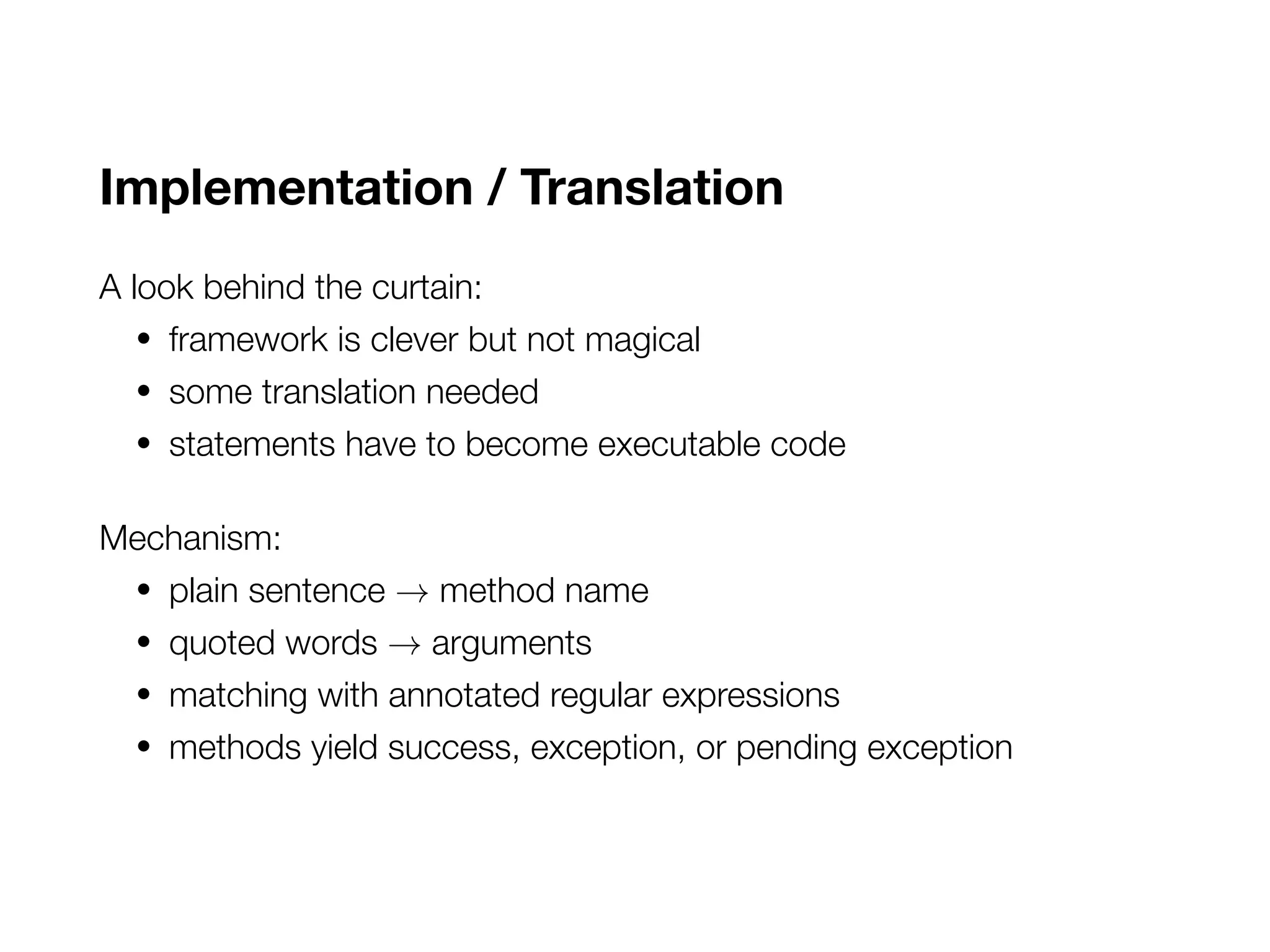 Implementation / Translation
A look behind the curtain:
• framework is clever but not magical
• some translation needed
• statements have to become executable code
Mechanism:
• plain sentence → method name
• quoted words → arguments
• matching with annotated regular expressions
• methods yield success, exception, or pending exception
 