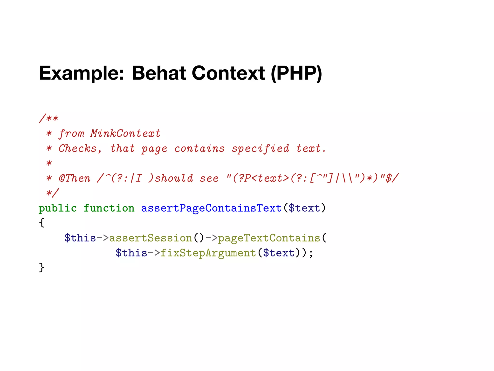 Example: Behat Context (PHP)
/**
* from MinkContext
* Checks, that page contains specified text.
*
* @Then /^(?:|I )should see "(?P<text>(?:[^"]|")*)"$/
*/
public function assertPageContainsText($text)
{
$this->assertSession()->pageTextContains(
$this->fixStepArgument($text));
}
 