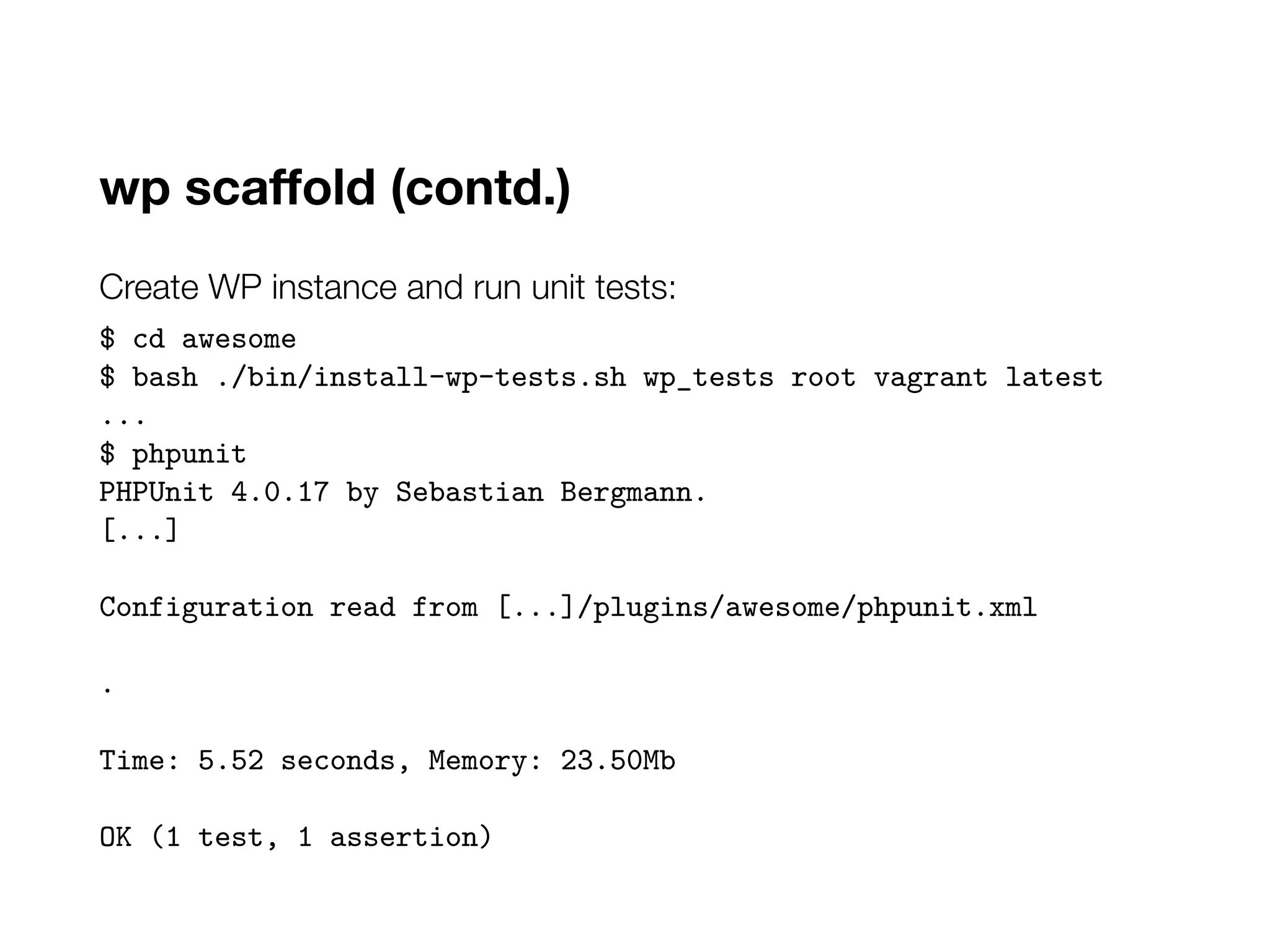 wp scaffold (contd.)
Create WP instance and run unit tests:
$ cd awesome
$ bash ./bin/install-wp-tests.sh wp_tests root vagrant latest
...
$ phpunit
PHPUnit 4.0.17 by Sebastian Bergmann.
[...]
Configuration read from [...]/plugins/awesome/phpunit.xml
.
Time: 5.52 seconds, Memory: 23.50Mb
OK (1 test, 1 assertion)
 