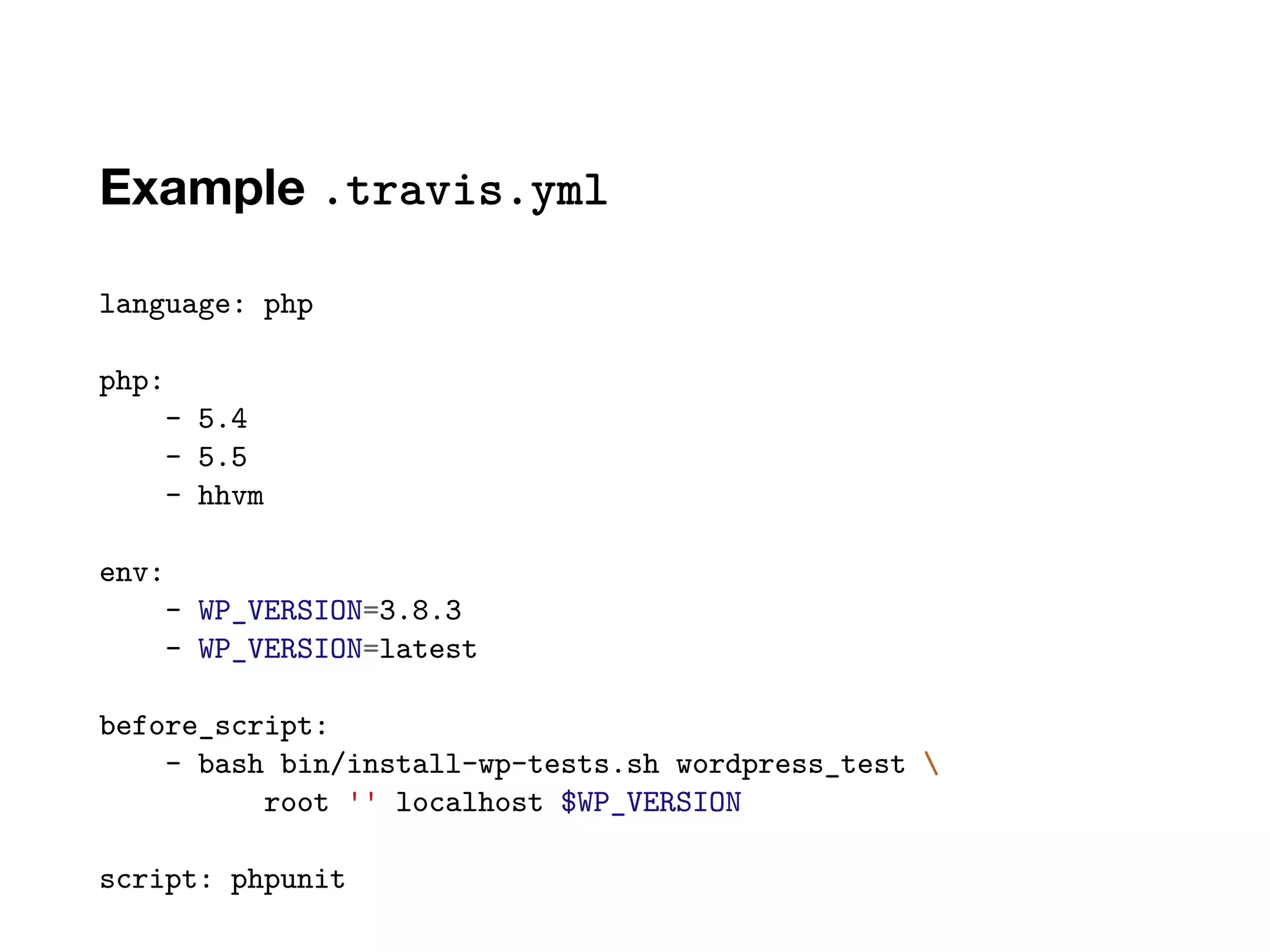 Example .travis.yml
language: php
php:
- 5.4
- 5.5
- hhvm
env:
- WP_VERSION=3.8.3
- WP_VERSION=latest
before_script:
- bash bin/install-wp-tests.sh wordpress_test 
root '' localhost $WP_VERSION
script: phpunit
 