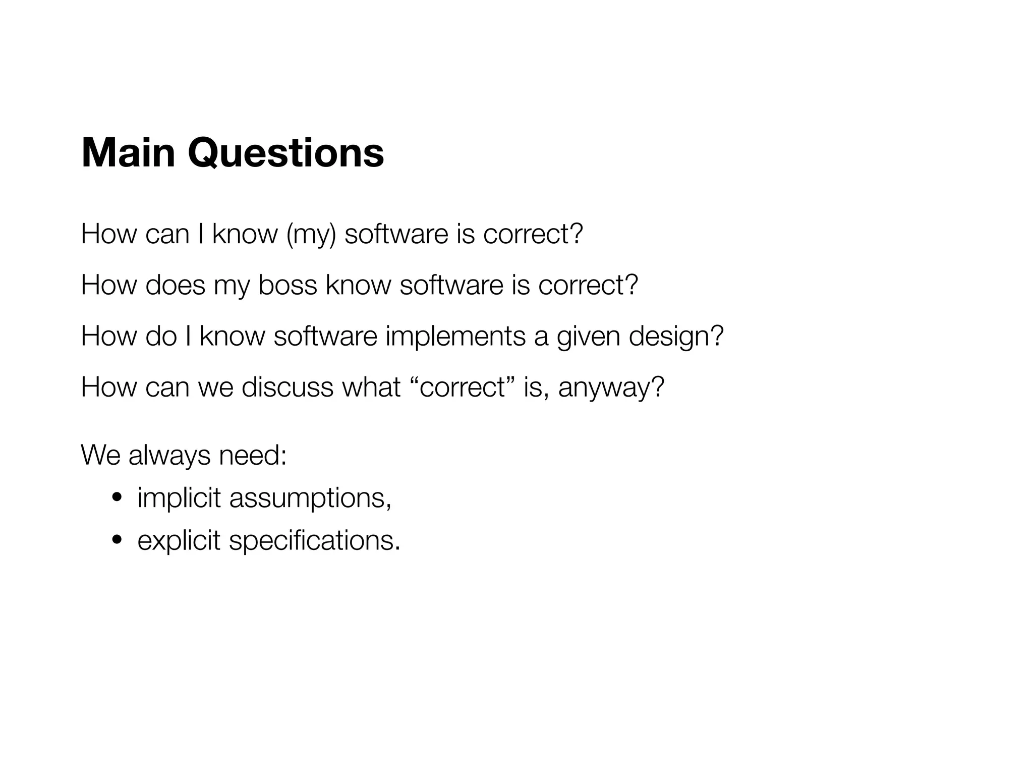 Main Questions
How can I know (my) software is correct?
How does my boss know software is correct?
How do I know software implements a given design?
How can we discuss what “correct” is, anyway?
We always need:
• implicit assumptions,
• explicit specifications.
 