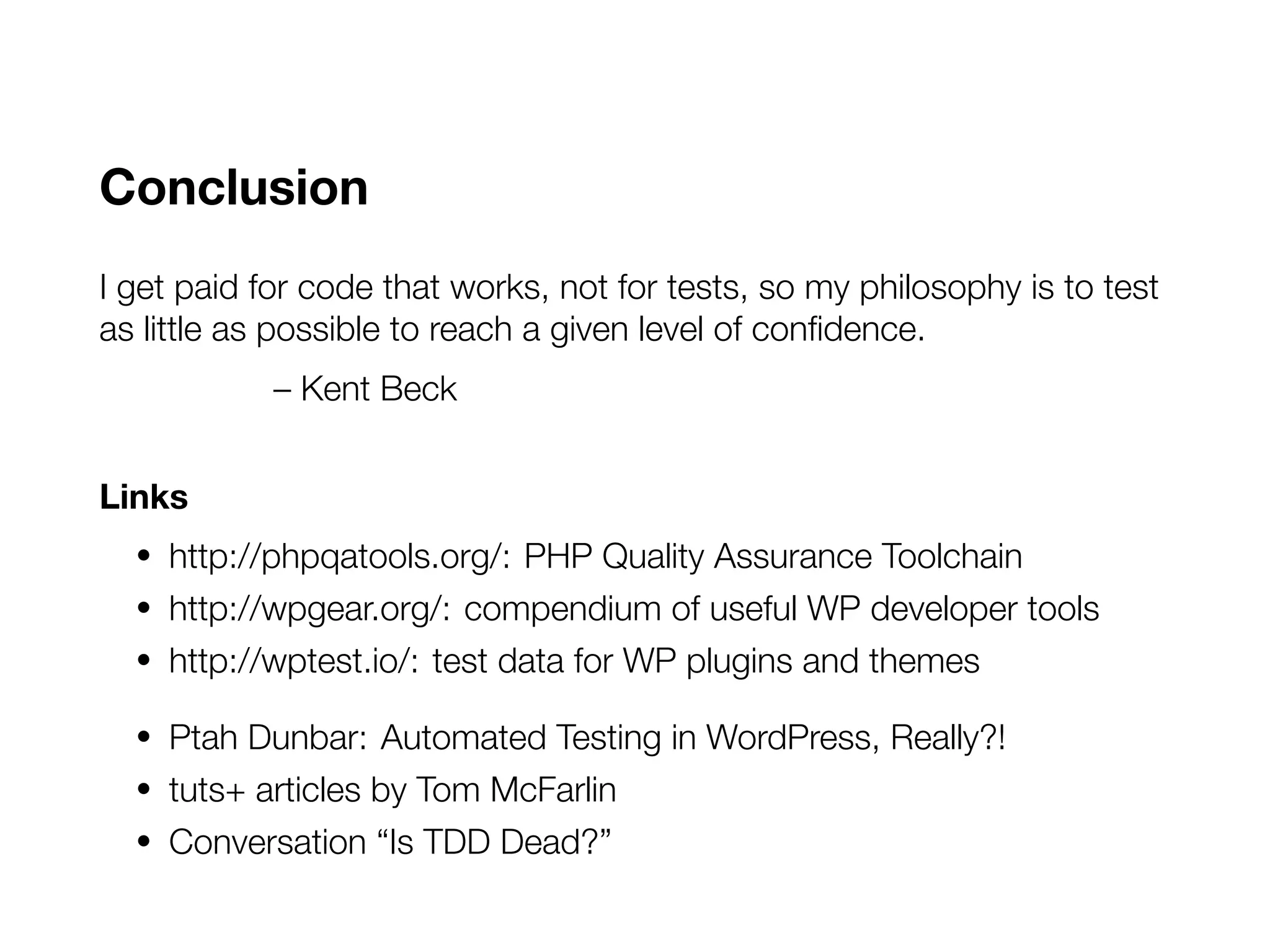 Conclusion
I get paid for code that works, not for tests, so my philosophy is to test
as little as possible to reach a given level of confidence.
– Kent Beck
Links
• http://phpqatools.org/: PHP Quality Assurance Toolchain
• http://wpgear.org/: compendium of useful WP developer tools
• http://wptest.io/: test data for WP plugins and themes
• Ptah Dunbar: Automated Testing in WordPress, Really?!
• tuts+ articles by Tom McFarlin
• Conversation “Is TDD Dead?”
 