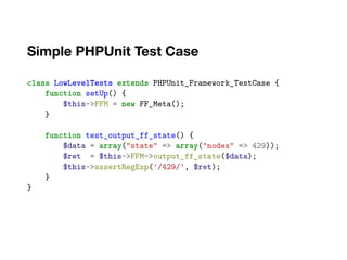 Simple PHPUnit Test Case
class LowLevelTests extends PHPUnit_Framework_TestCase {
function setUp() {
$this->FFM = new FF_Meta();
}
function test_output_ff_state() {
$data = array("state" => array("nodes" => 429));
$ret = $this->FFM->output_ff_state($data);
$this->assertRegExp('/429/', $ret);
}
}
 