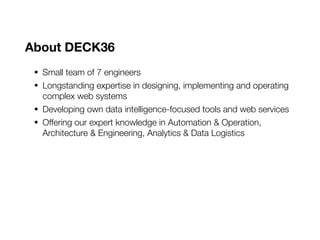 About DECK36
• Small team of 7 engineers
• Longstanding expertise in designing, implementing and operating
complex web systems
• Developing own data intelligence-focused tools and web services
• Offering our expert knowledge in Automation & Operation,
Architecture & Engineering, Analytics & Data Logistics
 