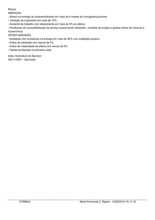 Riscos
AMEAÇAS:
- Atraso na entrega do empreendimento em mais de 4 meses do cronograma previsto
- Variação de orçamento em mais de 10%
- Acidente de trabalho com afastamento em mais de 5% do efetivo
- Problemas de compatibilização de serviço ocasionando retrabalho, revisões de projeto e gastos extras de insumos e
homem/hora
OPORTUNIDADES:
- Aceitação dos moradores na entrega em mais de 95% com avaliação positiva
- Índice de retrabalho em menos de 5%
- Índice de rotatividade de efetivo em menos de 5%
- Habite-se liberado na primeira visita
Data, Assinatura do Sponsor
30/11/-0001 - Aprovado
OTMMA3 Maria Fernanda C. Rigotti - 12/06/2014 15:11:16
 