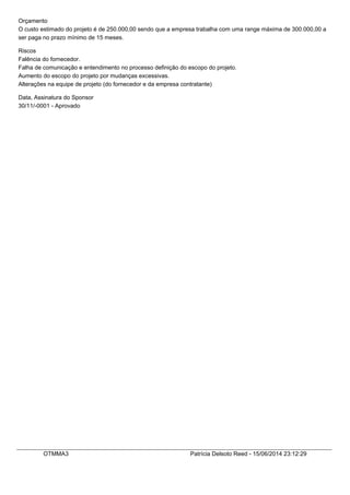 Orçamento
O custo estimado do projeto é de 250.000,00 sendo que a empresa trabalha com uma range máxima de 300.000,00 a
ser paga no prazo mínimo de 15 meses.
Riscos
Falência do fornecedor.
Falha de comunicação e entendimento no processo definição do escopo do projeto.
Aumento do escopo do projeto por mudanças excessivas.
Alterações na equipe de projeto (do fornecedor e da empresa contratante)
Data, Assinatura do Sponsor
30/11/-0001 - Aprovado
OTMMA3 Patrícia Delsoto Reed - 15/06/2014 23:12:29
 
