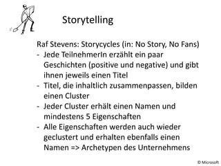 © Microsoft
Storytelling
Raf Stevens: Storycycles (in: No Story, No Fans)
- Jede TeilnehmerIn erzählt ein paar
Geschichten (positive und negative) und gibt
ihnen jeweils einen Titel
- Titel, die inhaltlich zusammenpassen, bilden
einen Cluster
- Jeder Cluster erhält einen Namen und
mindestens 5 Eigenschaften
- Alle Eigenschaften werden auch wieder
geclustert und erhalten ebenfalls einen
Namen => Archetypen des Unternehmens
 