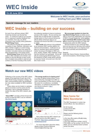  
 
WEC Inside 
 
 
15–30 June 2014 
Welcome to WEC Inside, your exclusive
briefing from your WEC network
Special message for our readers 
As most of you will have noticed, WEC
Inside has evolved over the last few
years. To continue to build on our success
and in response to positive feedback from
our members, from July, we will be
producing a new monthly online publication:
World Energy Focus.
This will be an 8-page pdf e-publication
consisting of news, features, interviews, and
WEC member insights on current energy
developments. It will allow more space for
members’ innovation stories and analysis of
latest developments in the energy sector.
World Energy Focus will be sent exclu-
sively to WEC members and member com-
mittees on the first Monday of each month,
then circulated more widely to external sub-
scribers on the first Thursday of the month,
WEC Inside – building on our success
thus allowing members to have an exclusive
preview of the insights. We are working very
closely with an external team of seasoned
energy writers on this to ensure that we are
able to deliver enhanced value to our
members and ensure that WEC is increasing-
ly visible.
WEC Inside will continue to be published
as an exclusive WEC member platform for
internal communications. It will serve to up-
date our members about internal develop-
ments: focusing on the latest on WEC pro-
jects, studies, insights, WEC meetings, includ-
ing how members can participate. As we will
also be producing the World Energy Focus,
the frequency of WEC Inside will be reduced
to once per month, to be sent out in the mid-
dle of each month.
15–30 June 2014 WEC Inside1
Following on the success of the WEC videos
played at the beginning of each day of the
2013 World Energy Congress in Daegu, the
WEC communications team has developed
two new videos available for WEC members
to use.
These videos can be hosted on websites,
played at events to set the scene and fire
discussion, sent to potential members to
explain the value of the WEC network, plus
more.
“About WEC” provides a three-minute intro-
duction of what the WEC is as an institution:
http://bit.ly/1njaJ2o
News 
“The energy world is at a tipping point”
is a video on global energy issues. It com-
bines all the key messages from WEC re-
ports, and therefore is a fine tool for setting
the scene for a conference, roundtable
discussion, or conference discussion that
you may be involved in: http://
bit.ly/1iOGbmC
More videos from the WEC network can
also be found on the WEC page on
YouTube: https://www.youtube.com/user/
worldenergycouncil
For more information about the videos,
please contact Florence Mazzone
(mazzone@worldenergy.org)
New home for
WEC Secretariat
The WEC Secretariat in London has
moved offices. Our new address is:
62–64 Cornhill,
London EC3V 3NH,
United Kingdom
Please note the following about
contacting us:
■ Our new office opens officially today,
Tuesday 24 June.
■ Our main telephone number (+44 20
7734 5996), our fax number (+44 20 7734
5926), and our individual direct numbers
remain the same.
We encourage members to share the
new World Energy Focus as widely as pos-
sible to ensure key stakeholders are informed
of WEC’s thought leadership, while continu-
ing to distribute WEC Inside to your mem-
bers to ensure they are kept up to date with
developments within the WEC network.
We look forward to your continued feed-
back and we trust you will enjoy both publica-
tions and will take part in our ongoing cover-
age of your activities and achievements.
Regards,
Stuart Neil, Senior Director, External Affairs
and Communications, World Energy Council
Watch our new WEC videos
 