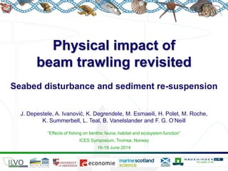 Physical impact of
beam trawling revisited
Seabed disturbance and sediment re-suspension
“Effects of fishing on benthic fauna, habitat and ecosystem function”
ICES Symposium, Tromsø, Norway
16-19 June 2014
J. Depestele, A. Ivanović, K. Degrendele, M. Esmaeili, H. Polet, M. Roche,
K. Summerbell, L. Teal, B. Vanelslander and F. G. O’Neill
 