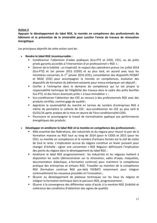 11
Action 3
Appuyer le développement du label RGE, la montée en compétence des professionnels du
bâtiment et la prévention de la sinistralité pour susciter l’envie de travaux de rénovation
énergétique
Les principaux objectifs de cette action sont de :
• Rendre le label RGE incontournable :
Conditionner l’obtention d’aides publiques (Eco-PTZ et CIDD, CEE), ou de prêts
privés garantis accordés à l’intervention d’un professionnel « RGE » ;
Donner de la lisibilité : un impératif, le respect des calendriers prévus 1er juillet 2014
(Eco-PTZ) et 1er janvier 2015 (CIDD) et au plus tard, en accord avec tous les
ministères concernés, le 1er
janvier 2016 (CEE), consolidation des dispositifs FEEBAT
et RAGE (CEE) pour accompagner la montée en compétences, évolution des
dispositifs de formation du bâtiment existants pour mieux embarquer cet objectif ;
Confier à l'entreprise dans le domaine de compétence qui lui est propre la
responsabilité technique de l'éligibilité des travaux dans le cadre des prêts bonifiés
Eco-PTZ, et des futurs éventuels prêts « à taux immobilier » ;
Eco-conditionner l’obtention des CEE au recours à des professionnels RGE avec des
produits certifiés, comme gage de qualité ;
Apprécier la soutenabilité du marché en termes de nombre d’entreprises RGE à
même de permettre la collecte de CEE : éco-conditionner les CEE au plus tard le
01/01/16 après analyse de la mise en œuvre de l’éco-conditionnalité CIDD.
Poursuivre et accompagner le travail de normalisation appliqué aux performances
énergétiques des produits.
• Développer et améliorer le label RGE et la montée en compétence des professionnels :
Rôle essentiel des fédérations, des industriels et du négoce pour réussir le pari de la
formation massive au RGE tout au long de 2014 (pour le CIDD) et 2015 (pour les
CEE). La montée en compétence et le nombre d’artisans formés est la clef de voûte
de tout le reste. L’implication accrue du négoce constitue un levier puissant pour
changer d’échelle : signer une convention « RGE Négoce» définissant l’implication
des points du négoce dans le développement du label RGE ;
Améliorer le label RGE progressivement : les industriels et les négoces mettent à
disposition les outils (démonstration sur la rénovation, salles d’expo, maquettes,
documentation didactique, e-formation continue) pour maintenir la compétence
pratique des entreprises et artisans RGE. Travailler au maintien de la compétence
RGE (formation continue RGE par-delà FEEBAT) notamment pour intégrer
continuellement les nouveaux procédés et l’innovation ;
Œuvrer au développement de plateaux techniques sur les lieux du négoce et
intégrer la formation technique dans le parcours RGE, progressivement ;
Œuvrer à la convergence des différentes voies d'accès à la mention RGE (lisibilité et
cohérence des conditions d’obtention des signes de qualité).
 