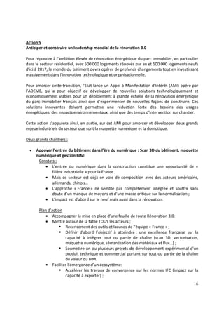 16
Action 5
Anticiper et construire un leadership mondial de la rénovation 3.0
Pour répondre à l’ambition élevée de rénovation énergétique du parc immobilier, en particulier
dans le secteur résidentiel, avec 500 000 logements rénovés par an et 500 000 logements neufs
d’ici à 2017, le monde du bâtiment devra opérer de profonds changements tout en investissant
massivement dans l’innovation technologique et organisationnelle.
Pour amorcer cette transition, l’Etat lance un Appel à Manifestation d’Intérêt (AMI) opéré par
l’ADEME, qui a pour objectif de développer de nouvelles solutions technologiquement et
économiquement viables pour un déploiement à grande échelle de la rénovation énergétique
du parc immobilier français ainsi que d’expérimenter de nouvelles façons de construire. Ces
solutions innovantes doivent permettre une réduction forte des besoins des usages
énergétiques, des impacts environnementaux, ainsi que des temps d’intervention sur chantier.
Cette action s’appuiera ainsi, en partie, sur cet AMI pour amorcer et développer deux grands
enjeux industriels du secteur que sont la maquette numérique et la domotique.
Deux grands chantiers :
• Appuyer l’entrée du bâtiment dans l’ère du numérique : Scan 3D du bâtiment, maquette
numérique et gestion BIM:
Constats :
• L’entrée du numérique dans la construction constitue une opportunité de «
filière industrielle » pour la France ;
• Mais ce secteur est déjà en voie de composition avec des acteurs américains,
allemands, chinois…
• L’approche « France » ne semble pas complètement intégrée et souffre sans
doute d’un manque de moyens et d’une masse critique sur la normalisation ;
• L’impact est d’abord sur le neuf mais aussi dans la rénovation.
Plan d’action
• Accompagner la mise en place d’une feuille de route Rénovation 3.0:
• Mettre autour de la table TOUS les acteurs ;
Recensement des outils et lacunes de l’équipe « France » ;
Définir d’abord l’objectif à atteindre : une excellence française sur la
capacité à intégrer tout ou partie de chaîne (scan 3D, vectorisation,
maquette numérique, sémantisation des matériaux et flux…) ;
Soumettre un ou plusieurs projets de développement expérimental d'un
produit technique et commercial portant sur tout ou partie de la chaine
de valeur du BIM.
• Faciliter l’émergence d’un écosystème:
Accélérer les travaux de convergence sur les normes IFC (impact sur la
capacité à exporter) ;
 