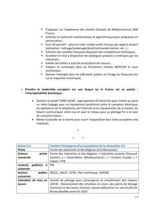 17
S’appuyer sur l’expérience des clusters (Euskal), de Mediaconstruct, BIM
France…
Solliciter la recherche mathématique et algorithmique pour progresser en
vectorisation ;
Scan 3D portatif – peut-on créer un/des outils français par appel à projet?
(utilisation : métrage/calepinage/devis/commande métrée, etc…) ;
Solliciter des sociétés françaises disposant des compétences techniques;
Accélérer la mise à disposition de catalogues produits numériques par les
industriels ;
Valider des boîtes à outil de prescription de travaux ;
Intégrer le numérique dans les formations initiales (BEP/CAP et aussi
architectes) ;
Donner l’exemple dans les bâtiments publics (à l’image du Royaume-Uni
sur la maquette numérique).
• Prendre le leadership européen sur une brique ou la France est en pointe :
l’interopérabilité domotique :
• Soutenir le projet ‘CONFLUENS’, regroupement d’industriels pour mettre au point
un méta langage pour un équipement positionné entre le compteur électrique,
les opérateurs de la téléphonie, de l’internet et les équipements de la maison, les
faisant communiquer entre eux et avec le réseau pour un pilotage fin à la main
du consomm’acteur ;
• Mener la bataille de la norme pour ouvrir l’exportation face à des européens très
impliqués.
*
* *
Action 5-a Faciliter l’émergence d’un écosystème de la rénovation 3.0
Pilote Cercle des Industriels et des Négoces de la Rénovation
Acteurs privés
concernés
Cercle des Industriels et des Négoces + Industriels associés (Dassault
Systems…) + Associations (Mediaconstruct…) + Clusters (Euskal…) +
Capeb + FFB
Levier(s) public(s) à
actionner
PIA
Acteurs publics
concernés
DGCIS ; DHUP ; CSTB ; Plan numérique ; ADEME
Calendrier de mise en
œuvre
Comité de pilotage pour convergence et massification des moyens
(2014) – Recensement des initiatives en cours, des points de blocage
éventuels et des leviers d’action, devant déboucher sur une Feuille de
Route détaillée avant fin 2014
 