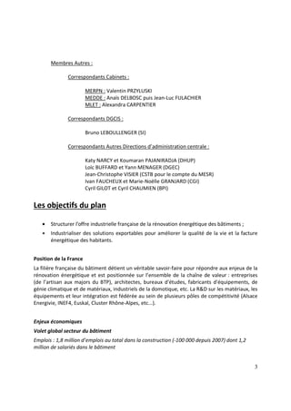 3
Membres Autres :
Correspondants Cabinets :
MERPN : Valentin PRZYLUSKI
MEDDE : Anaïs DELBOSC puis Jean-Luc FULACHIER
MLET : Alexandra CARPENTIER
Correspondants DGCIS :
Bruno LEBOULLENGER (SI)
Correspondants Autres Directions d’administration centrale :
Katy NARCY et Koumaran PAJANIRADJA (DHUP)
Loïc BUFFARD et Yann MENAGER (DGEC)
Jean-Christophe VISIER (CSTB pour le compte du MESR)
Ivan FAUCHEUX et Marie-Noëlle GRANJARD (CGI)
Cyril GILOT et Cyril CHAUMIEN (BPI)
Les objectifs du plan
• Structurer l’offre industrielle française de la rénovation énergétique des bâtiments ;
• Industrialiser des solutions exportables pour améliorer la qualité de la vie et la facture
énergétique des habitants.
Position de la France
La filière française du bâtiment détient un véritable savoir-faire pour répondre aux enjeux de la
rénovation énergétique et est positionnée sur l’ensemble de la chaîne de valeur : entreprises
(de l’artisan aux majors du BTP), architectes, bureaux d'études, fabricants d'équipements, de
génie climatique et de matériaux, industriels de la domotique, etc. La R&D sur les matériaux, les
équipements et leur intégration est fédérée au sein de plusieurs pôles de compétitivité (Alsace
Energivie, INEF4, Euskal, Cluster Rhône-Alpes, etc...).
Enjeux économiques
Volet global secteur du bâtiment
Emplois : 1,8 million d’emplois au total dans la construction (-100 000 depuis 2007) dont 1,2
million de salariés dans le bâtiment
 