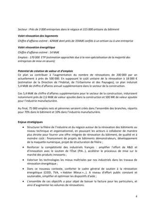 4
Secteur : Près de 3 000 entreprises dans le négoce et 315 000 artisans du bâtiment
Volet rénovation des logements
Chiffre d’affaires estimé : 42Md€ dont près de 35Md€ confiés à un artisan ou à une entreprise
Volet rénovation énergétique
Chiffre d’affaires estimé : 14 Md€
Emplois : 170 000 ETP (estimation approchée due à la non-spécialisation de la majorité des
entreprises de mise en œuvre)
Potentiel de création de valeur et d’emplois
Ce plan va contribuer à l’augmentation du nombre de rénovations de 200 000 par an
actuellement à près de 500 000. En supposant le coût unitaire de la rénovation à 18 000 €
(estimation de la Direction de l’Habitat, de l’Urbanisme et des Paysages), ce plan induirait
5,4 Md€ de chiffre d’affaires annuel supplémentaire dans le secteur de la construction.
Ces 5,4 Md€ de chiffre d’affaires supplémentaire pour le secteur de la construction, induiraient
notamment près de 2,6 Md€ de valeur ajoutée dans la construction et 500 M€ de valeur ajoutée
pour l’industrie manufacturière.
Au final, 75 000 emplois nets et pérennes seraient créés dans l’ensemble des branches, répartis
pour 70% dans le bâtiment et 10% dans l’industrie manufacturière.
Enjeux stratégiques
• Structurer la filière de l’industrie et du négoce autour de la rénovation des bâtiments au
niveau technique et organisationnel, en poussant les acteurs à collaborer de manière
plus étroite pour fournir une offre intégrée de rénovation du bâtiment, de qualité et à
moindre coût : financement de projets de bâtiments démonstrateurs, développement
de la maquette numérique, projet de structuration de filière ;
• Renforcer la compétitivité des industriels français : amplifier l’effort de R&D et
d’innovation avec le soutien de l’État (PIA…), accélérer le processus de mise sur le
marché des produits innovants ;
• Valoriser les technologies les mieux maîtrisées par nos industriels dans les travaux de
rénovation énergétique ;
• Dans ce nouveau contexte, conforter le cadre général de soutien à la rénovation
énergétique (CIDD, TVA, « Habiter Mieux »…). A niveau d’effort public constant et
soutenable, simplifier et optimiser les dispositifs d’aide ;
• L’ensemble de ces objectifs a pour objet de baisser la facture pour les particuliers, et
ainsi d’augmenter les volumes de rénovations.
 