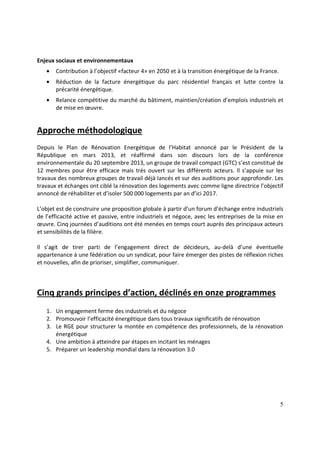 5
Enjeux sociaux et environnementaux
• Contribution à l’objectif «facteur 4» en 2050 et à la transition énergétique de la France.
• Réduction de la facture énergétique du parc résidentiel français et lutte contre la
précarité énergétique.
• Relance compétitive du marché du bâtiment, maintien/création d’emplois industriels et
de mise en œuvre.
Approche méthodologique
Depuis le Plan de Rénovation Energétique de l’Habitat annoncé par le Président de la
République en mars 2013, et réaffirmé dans son discours lors de la conférence
environnementale du 20 septembre 2013, un groupe de travail compact (GTC) s’est constitué de
12 membres pour être efficace mais très ouvert sur les différents acteurs. Il s’appuie sur les
travaux des nombreux groupes de travail déjà lancés et sur des auditions pour approfondir. Les
travaux et échanges ont ciblé la rénovation des logements avec comme ligne directrice l’objectif
annoncé de réhabiliter et d’isoler 500 000 logements par an d’ici 2017.
L’objet est de construire une proposition globale à partir d’un forum d’échange entre industriels
de l’efficacité active et passive, entre industriels et négoce, avec les entreprises de la mise en
œuvre. Cinq journées d’auditions ont été menées en temps court auprès des principaux acteurs
et sensibilités de la filière.
Il s’agit de tirer parti de l’engagement direct de décideurs, au-delà d’une éventuelle
appartenance à une fédération ou un syndicat, pour faire émerger des pistes de réflexion riches
et nouvelles, afin de prioriser, simplifier, communiquer.
Cinq grands principes d’action, déclinés en onze programmes
1. Un engagement ferme des industriels et du négoce
2. Promouvoir l’efficacité énergétique dans tous travaux significatifs de rénovation
3. Le RGE pour structurer la montée en compétence des professionnels, de la rénovation
énergétique
4. Une ambition à atteindre par étapes en incitant les ménages
5. Préparer un leadership mondial dans la rénovation 3.0
 