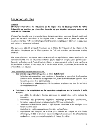 6
Les actions du plan
Action 1
Structurer l’implication des industriels et du négoce dans le développement de l’offre
industrielle de solutions de rénovation, incarnée par une structure commune porteuse et
associée aux territoires
L’objectif est de créer une structure juridique de type association reconnue d’intérêt public qui
place les décideurs industriels et du négoce dans la même pièce et prend en main le
développement de l’offre industrielle pour la rénovation énergétique du bâtiment en appui aux
entreprises et artisans du bâtiment.
Elle aura pour objectif principal l’impulsion de la filière de l’industrie et du négoce de la
rénovation énergétique par le développement de l’offre de solutions performantes à coûts
maîtrisés.
Elle ne se substituera en aucune mesure aux autorités de régulation du secteur et s’inscrira en
complémentarité avec les structures existantes pour y apporter une plus-value par le savoir-
faire des professionnels de l’industrie et du négoce. La gouvernance de cette structure prévoira
les modalités pratiques d’association de la société civile et des organismes de recherche et
d’expertise à ses travaux.
Trois grands objectifs pour cette structure :
• Etre force de propositions en appui de la filière du bâtiment:
Réflexions et propositions pour soutenir et dynamiser le marché de la rénovation
(simplifications normatives ou réglementaires, outils et méthodes) en appui du futur
Conseil Supérieur de la Construction ;
Structurations et développement de formations pratiques sur tout le territoire
orientées rénovation.
• Contribuer à la massification de la rénovation énergétique sur le territoire à coût
maîtrisé:
Aux côtés des structures locales, accentuer les coopérations entre métiers du
bâtiment ;
Développer des plateformes régionales d’échange (techniques constructives,
formation au geste) ; soutenir et valoriser les PME innovantes locales
Travailler sur la chaîne de valeur, la logistique en particulier, et les synergies pour
faire baisser les coûts ;
Capitaliser les meilleures pratiques régionales sur les offres ;
Régionaliser des bouquets de travaux pour prendre en compte les spécificités
climatiques, de bâti et d’habitat au niveau régional : développer des offres locales
packagées prenant en compte l’adaptation à chacun des bâtis ;
 