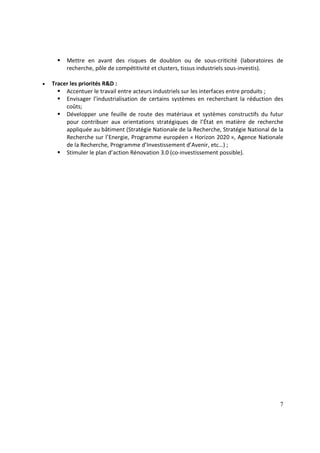 7
Mettre en avant des risques de doublon ou de sous-criticité (laboratoires de
recherche, pôle de compétitivité et clusters, tissus industriels sous-investis).
• Tracer les priorités R&D :
Accentuer le travail entre acteurs industriels sur les interfaces entre produits ;
Envisager l’industrialisation de certains systèmes en recherchant la réduction des
coûts;
Développer une feuille de route des matériaux et systèmes constructifs du futur
pour contribuer aux orientations stratégiques de l’État en matière de recherche
appliquée au bâtiment (Stratégie Nationale de la Recherche, Stratégie National de la
Recherche sur l’Energie, Programme européen « Horizon 2020 », Agence Nationale
de la Recherche, Programme d’Investissement d’Avenir, etc…) ;
Stimuler le plan d’action Rénovation 3.0 (co-investissement possible).
 