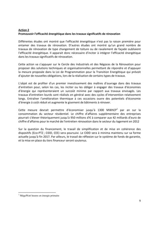 9
Action 2
Promouvoir l’efficacité énergétique dans les travaux significatifs de rénovation
Différentes études ont montré que l’efficacité énergétique n’est pas la raison première pour
entamer des travaux de rénovation. D’autres études ont montré qu’un grand nombre de
travaux de rénovation de type changement de toiture ou de ravalement de façade oubliaient
l’efficacité énergétique. Il apparait donc nécessaire d’inciter à intégrer l’efficacité énergétique
dans les travaux significatifs de rénovation.
Cette action va s’appuyer sur le Cercle des Industriels et des Négoces de la Rénovation pour
proposer des solutions techniques et organisationnelles permettant de répondre et d’appuyer
la mesure proposée dans la Loi de Programmation pour la Transition Energétique qui prévoit
d’ajouter de nouvelles obligations, lors de la réalisation de certains types de travaux.
L’objet est de profiter d’un premier investissement des maîtres d’ouvrage dans des travaux
d’entretien pour, selon les cas, les inciter ou les obliger à engager des travaux d’économies
d’énergie qui représenteraient un surcoût minime par rapport aux travaux envisagés. Les
travaux d’entretien lourds sont réalisés en général avec des cycles d’intervention relativement
longs. Entraîner l’amélioration thermique à ces occasions ouvre des potentiels d’économie
d’énergie à coût réduit et augmente le gisement de bâtiments à rénover.
Cette mesure devrait permettre d’économiser jusqu’à 1300 MWhEP1
par an sur la
consommation du secteur résidentiel. Le chiffre d’affaires supplémentaire des entreprises
pourrait s’élever théoriquement jusqu’à 950 millions d’€ à comparer aux 42 milliards d’euro de
chiffre d’affaires pour le marché de l’entretien rénovation dans le secteur du logement en 2012
Sur la question du financement, le travail de simplification et de mise en cohérence des
dispositifs (Eco-PTZ ; CIDD, CEE) sera poursuivi. Le CIDD sera à minima maintenu sur sa forme
actuelle jusqu’à fin 2017. Par ailleurs, le travail de réflexion sur le système de fonds de garantie,
et la mise en place du tiers financeur seront soutenus.
1
MégaWatt heures en énergie primaire
 