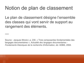 Notion de plan de classement 
Le plan de classement désigne l’ensemble des classes qui vont servir de support au rangement des éléments. 
— 
Source : Jacques MANIEZ, p. 230, « Trois composantes fondamentales des langages documentaires », Actualité des langages documentaires - Fondements théoriques de la recherche d'information, éd. ADBS, 2002. 
 
