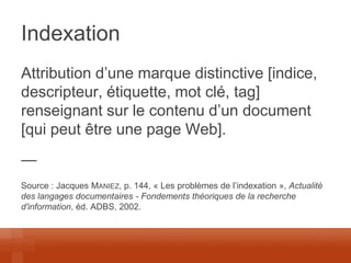 Indexation 
Attribution d’une marque distinctive [indice, descripteur, étiquette, mot clé, tag] renseignant sur le contenu d’un document [qui peut être une page Web]. 
— 
Source : Jacques MANIEZ, p. 144, « Les problèmes de l’indexation », Actualité des langages documentaires - Fondements théoriques de la recherche d'information, éd. ADBS, 2002.  
