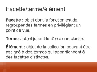 Facette/terme/élément 
Facette : objet dont la fonction est de regrouper des termes en privilégiant un point de vue. 
Terme : objet jouant le rôle d’une classe. 
Élément : objet de la collection pouvant être assigné à des termes qui appartiennent à des facettes distinctes. 
 