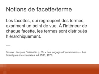 Notions de facette/terme 
Les facettes, qui regroupent des termes, expriment un point de vue. À l’intérieur de chaque facette, les termes sont distribués hiérarchiquement. 
— 
Source : Jacques CHAUMIER, p. 65, « Les langages documentaires », Les techniques documentaires, éd. PUF, 1979.  