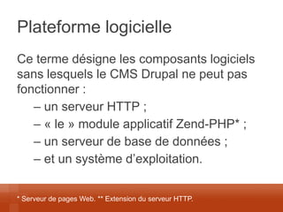 Plateforme logicielle 
Ce terme désigne les composants logiciels sans lesquels le CMS Drupal ne peut pas fonctionner : 
– un serveur HTTP ; 
– « le » module applicatif Zend-PHP* ; 
– un serveur de base de données ; 
– et un système d’exploitation. 
* Serveur de pages Web. ** Extension du serveur HTTP.  
