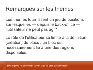 Remarques sur les thèmes 
Les thèmes fournissent un jeu de positions sur lesquelles — depuis le back-office — l’utilisateur ne peut pas agir*. 
Le rôle de l’utilisateur se limite à la définition [création] de blocs ; un bloc est nécessairement lié à une des régions disponibles. 
* Les régions ne contenant aucun bloc ne sont pas affichées.  