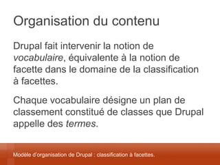 Organisation du contenu 
Drupal fait intervenir la notion de vocabulaire, équivalente à la notion de facette dans le domaine de la classification à facettes. 
Chaque vocabulaire désigne un plan de classement constitué de classes que Drupal appelle des termes. 
Modèle d’organisation de Drupal : classification à facettes.  